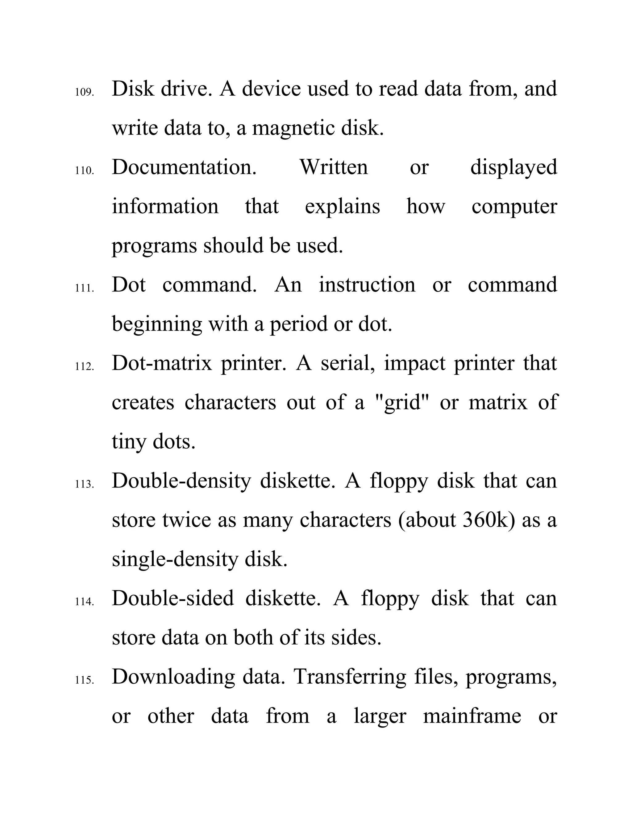 109. Disk drive. A device used to read data from, and
write data to, a magnetic disk.
110. Documentation. Written or displayed
information that explains how computer
programs should be used.
111. Dot command. An instruction or command
beginning with a period or dot.
112. Dot-matrix printer. A serial, impact printer that
creates characters out of a "grid" or matrix of
tiny dots.
113. Double-density diskette. A floppy disk that can
store twice as many characters (about 360k) as a
single-density disk.
114. Double-sided diskette. A floppy disk that can
store data on both of its sides.
115. Downloading data. Transferring files, programs,
or other data from a larger mainframe or
 