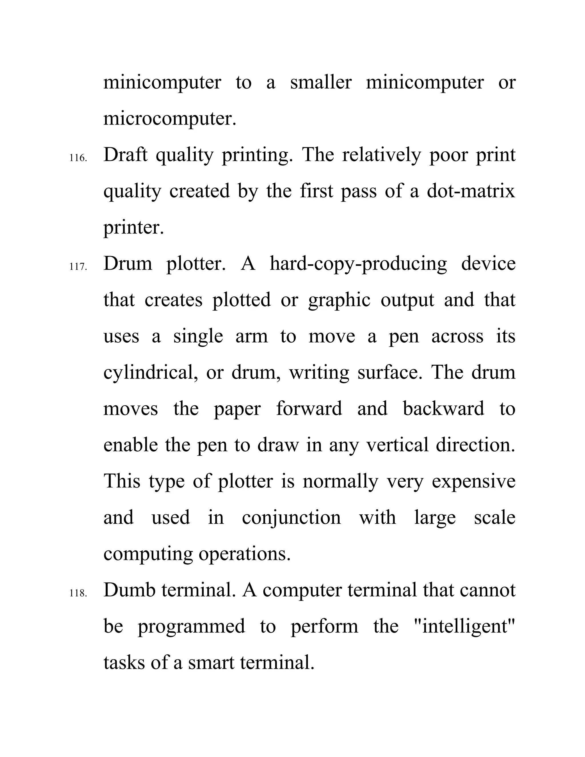 minicomputer to a smaller minicomputer or
microcomputer.
116. Draft quality printing. The relatively poor print
quality created by the first pass of a dot-matrix
printer.
117. Drum plotter. A hard-copy-producing device
that creates plotted or graphic output and that
uses a single arm to move a pen across its
cylindrical, or drum, writing surface. The drum
moves the paper forward and backward to
enable the pen to draw in any vertical direction.
This type of plotter is normally very expensive
and used in conjunction with large scale
computing operations.
118. Dumb terminal. A computer terminal that cannot
be programmed to perform the "intelligent"
tasks of a smart terminal.
 