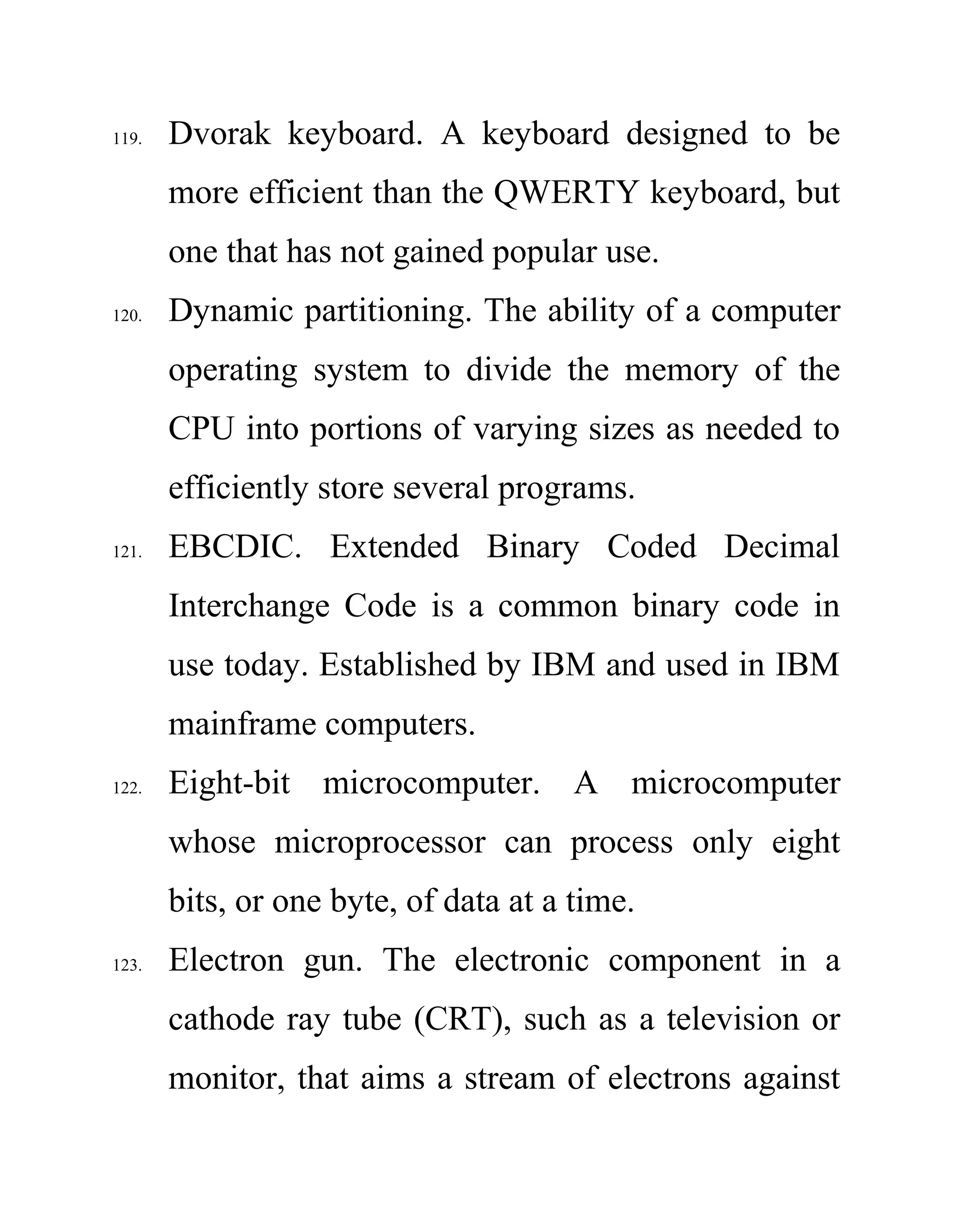 119. Dvorak keyboard. A keyboard designed to be
more efficient than the QWERTY keyboard, but
one that has not gained popular use.
120. Dynamic partitioning. The ability of a computer
operating system to divide the memory of the
CPU into portions of varying sizes as needed to
efficiently store several programs.
121. EBCDIC. Extended Binary Coded Decimal
Interchange Code is a common binary code in
use today. Established by IBM and used in IBM
mainframe computers.
122. Eight-bit microcomputer. A microcomputer
whose microprocessor can process only eight
bits, or one byte, of data at a time.
123. Electron gun. The electronic component in a
cathode ray tube (CRT), such as a television or
monitor, that aims a stream of electrons against
 