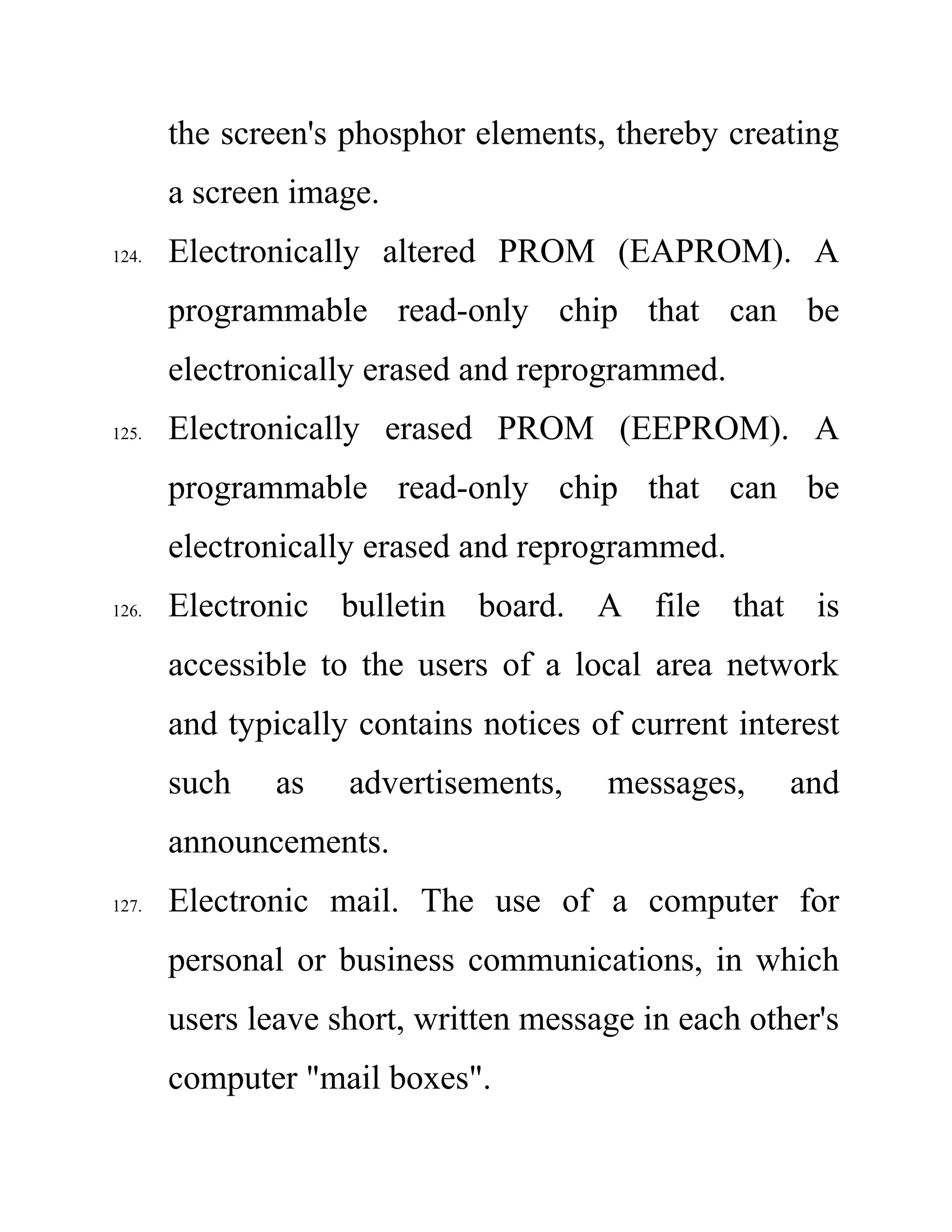 the screen's phosphor elements, thereby creating
a screen image.
124. Electronically altered PROM (EAPROM). A
programmable read-only chip that can be
electronically erased and reprogrammed.
125. Electronically erased PROM (EEPROM). A
programmable read-only chip that can be
electronically erased and reprogrammed.
126. Electronic bulletin board. A file that is
accessible to the users of a local area network
and typically contains notices of current interest
such as advertisements, messages, and
announcements.
127. Electronic mail. The use of a computer for
personal or business communications, in which
users leave short, written message in each other's
computer "mail boxes".
 