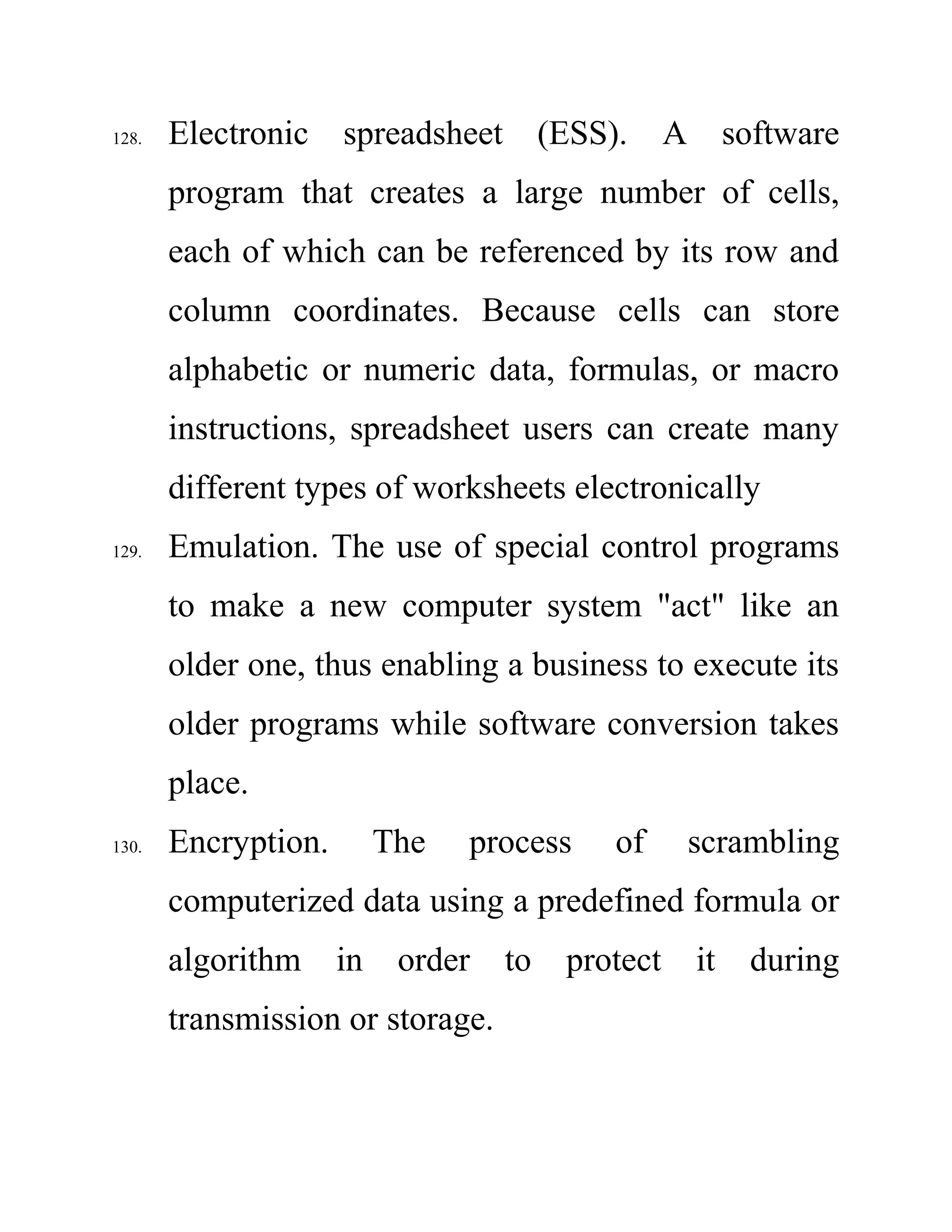 128. Electronic spreadsheet (ESS). A software
program that creates a large number of cells,
each of which can be referenced by its row and
column coordinates. Because cells can store
alphabetic or numeric data, formulas, or macro
instructions, spreadsheet users can create many
different types of worksheets electronically
129. Emulation. The use of special control programs
to make a new computer system "act" like an
older one, thus enabling a business to execute its
older programs while software conversion takes
place.
130. Encryption. The process of scrambling
computerized data using a predefined formula or
algorithm in order to protect it during
transmission or storage.
 