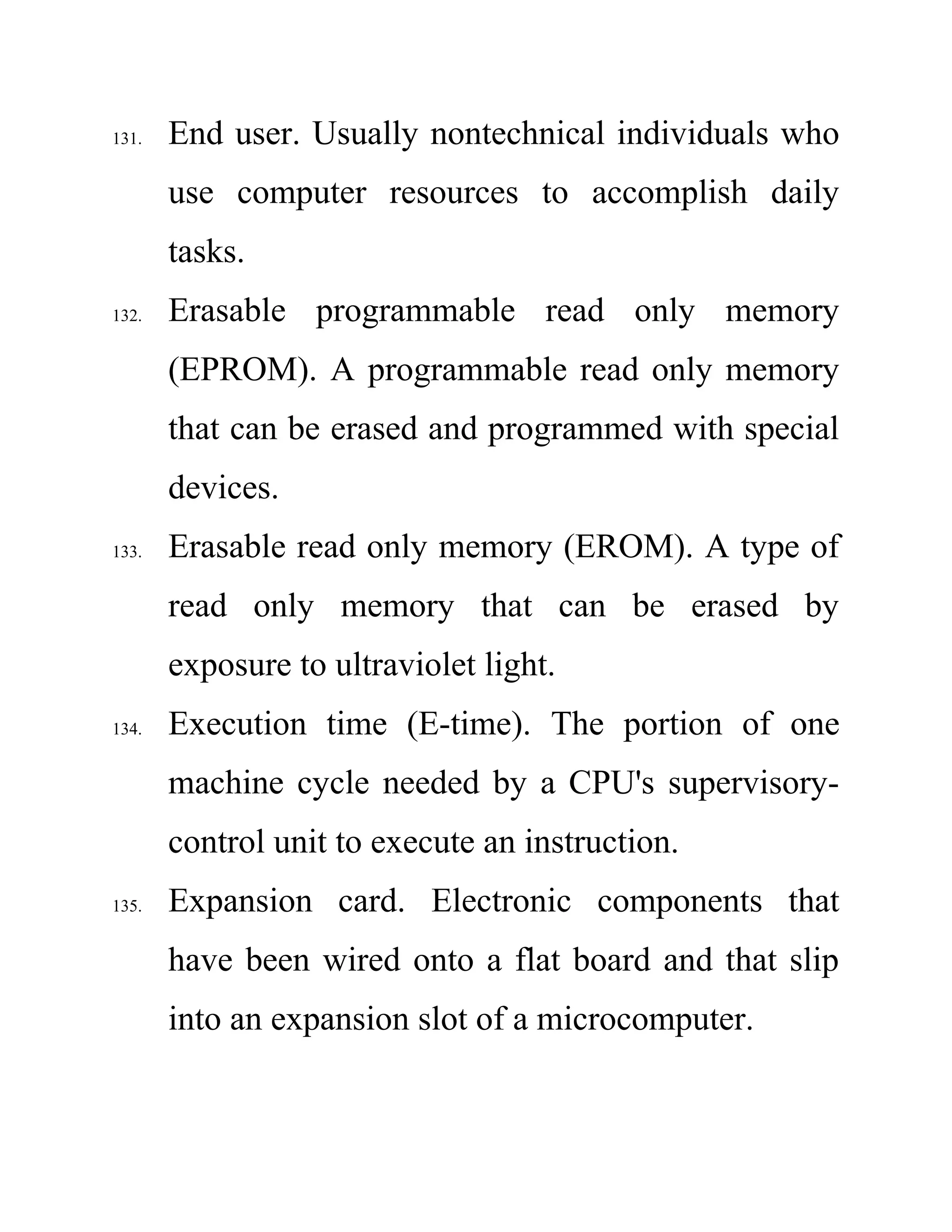 131. End user. Usually nontechnical individuals who
use computer resources to accomplish daily
tasks.
132. Erasable programmable read only memory
(EPROM). A programmable read only memory
that can be erased and programmed with special
devices.
133. Erasable read only memory (EROM). A type of
read only memory that can be erased by
exposure to ultraviolet light.
134. Execution time (E-time). The portion of one
machine cycle needed by a CPU's supervisory-
control unit to execute an instruction.
135. Expansion card. Electronic components that
have been wired onto a flat board and that slip
into an expansion slot of a microcomputer.
 