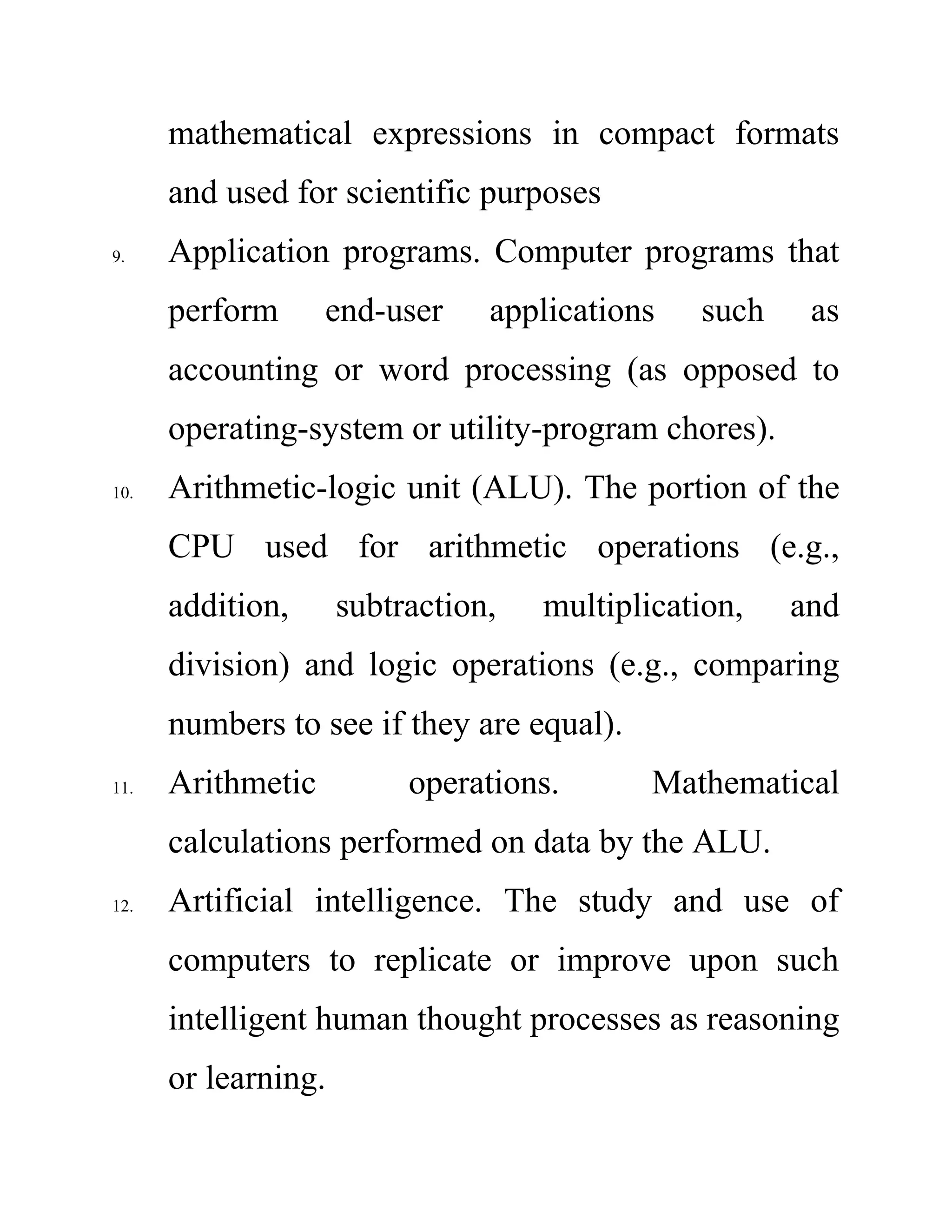mathematical expressions in compact formats
and used for scientific purposes
9. Application programs. Computer programs that
perform end-user applications such as
accounting or word processing (as opposed to
operating-system or utility-program chores).
10. Arithmetic-logic unit (ALU). The portion of the
CPU used for arithmetic operations (e.g.,
addition, subtraction, multiplication, and
division) and logic operations (e.g., comparing
numbers to see if they are equal).
11. Arithmetic operations. Mathematical
calculations performed on data by the ALU.
12. Artificial intelligence. The study and use of
computers to replicate or improve upon such
intelligent human thought processes as reasoning
or learning.
 