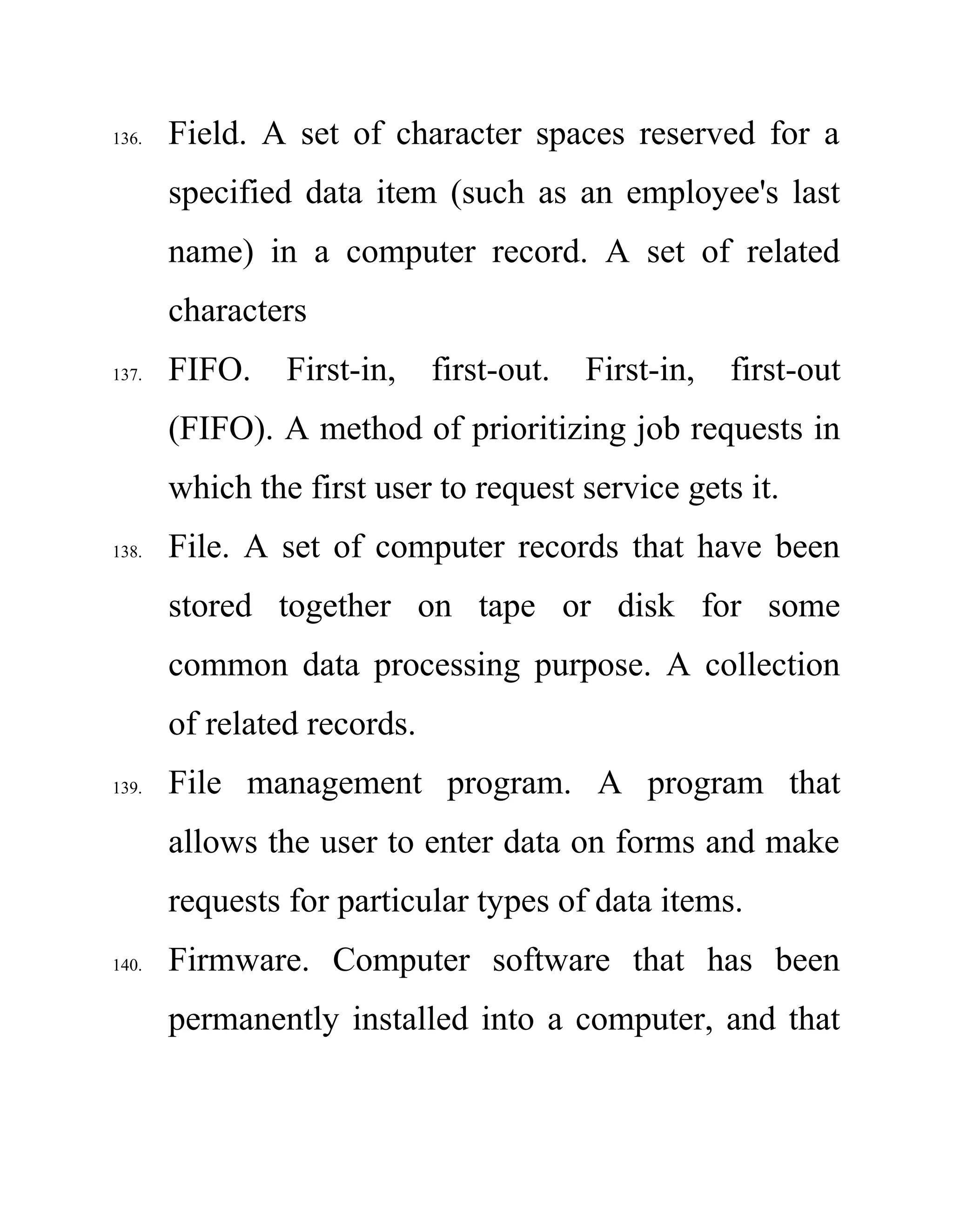 136. Field. A set of character spaces reserved for a
specified data item (such as an employee's last
name) in a computer record. A set of related
characters
137. FIFO. First-in, first-out. First-in, first-out
(FIFO). A method of prioritizing job requests in
which the first user to request service gets it.
138. File. A set of computer records that have been
stored together on tape or disk for some
common data processing purpose. A collection
of related records.
139. File management program. A program that
allows the user to enter data on forms and make
requests for particular types of data items.
140. Firmware. Computer software that has been
permanently installed into a computer, and that
 