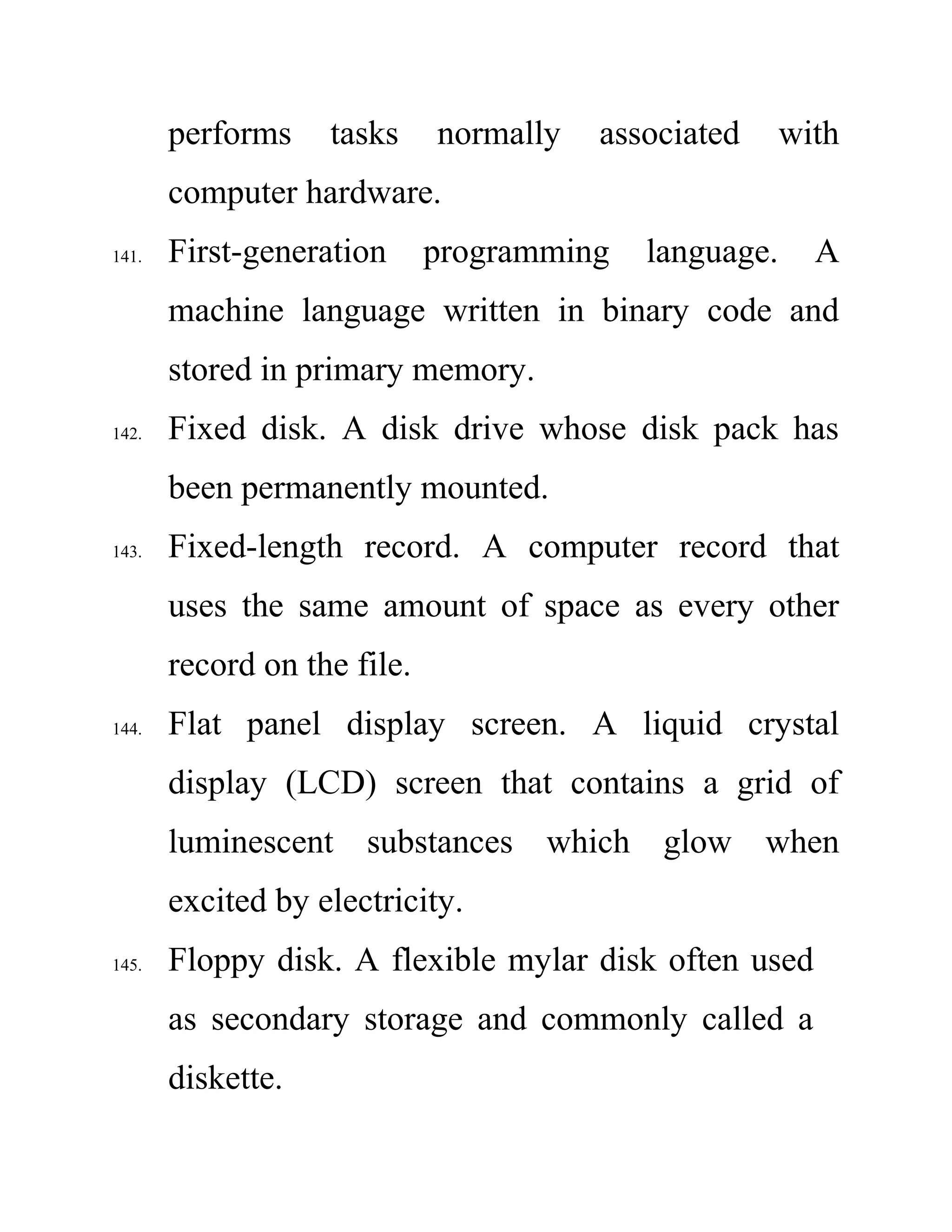 performs tasks normally associated with
computer hardware.
141. First-generation programming language. A
machine language written in binary code and
stored in primary memory.
142. Fixed disk. A disk drive whose disk pack has
been permanently mounted.
143. Fixed-length record. A computer record that
uses the same amount of space as every other
record on the file.
144. Flat panel display screen. A liquid crystal
display (LCD) screen that contains a grid of
luminescent substances which glow when
excited by electricity.
145. Floppy disk. A flexible mylar disk often used
as secondary storage and commonly called a
diskette.
 