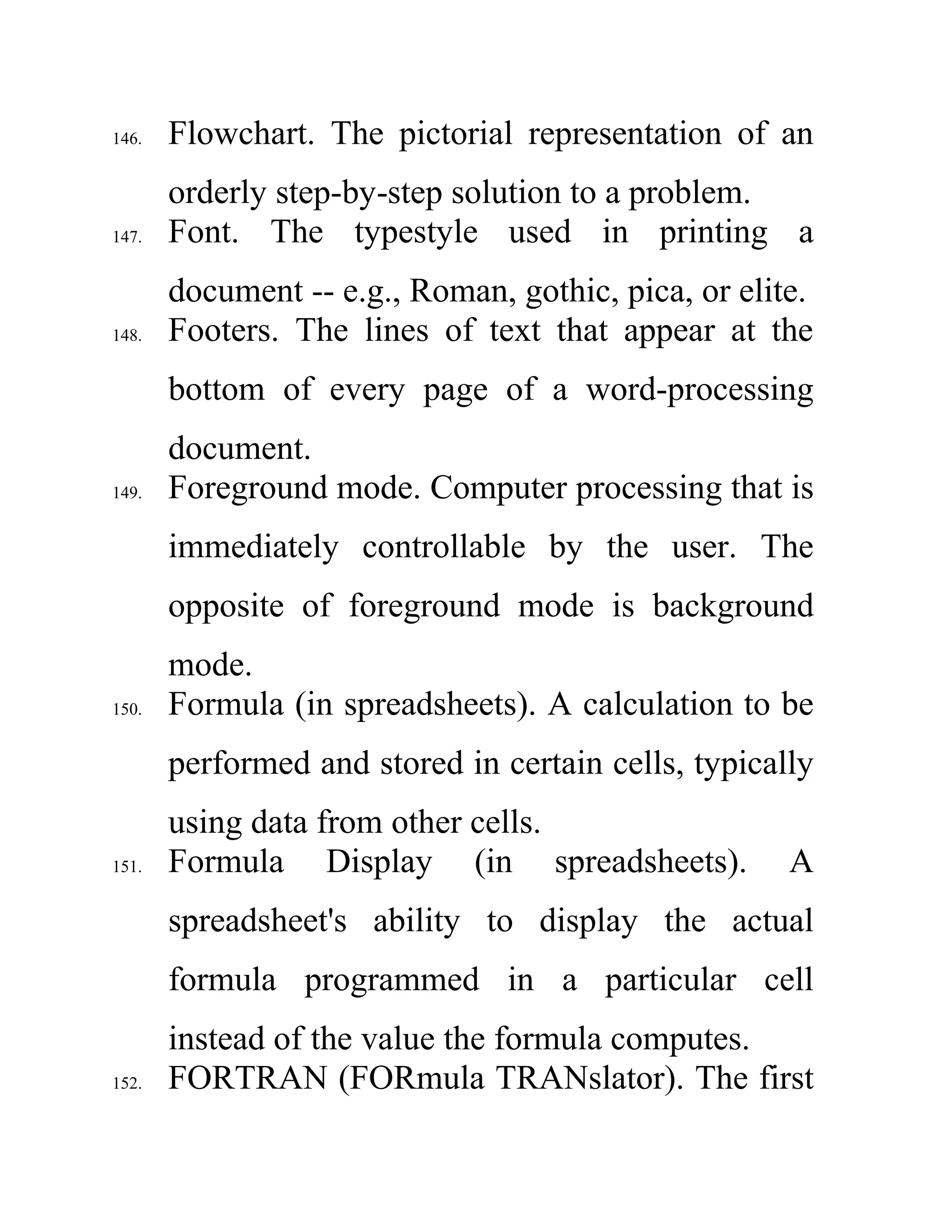 146. Flowchart. The pictorial representation of an
orderly step-by-step solution to a problem.
147. Font. The typestyle used in printing a
document -- e.g., Roman, gothic, pica, or elite.
148. Footers. The lines of text that appear at the
bottom of every page of a word-processing
document.
149. Foreground mode. Computer processing that is
immediately controllable by the user. The
opposite of foreground mode is background
mode.
150. Formula (in spreadsheets). A calculation to be
performed and stored in certain cells, typically
using data from other cells.
151. Formula Display (in spreadsheets). A
spreadsheet's ability to display the actual
formula programmed in a particular cell
instead of the value the formula computes.
152. FORTRAN (FORmula TRANslator). The first
 