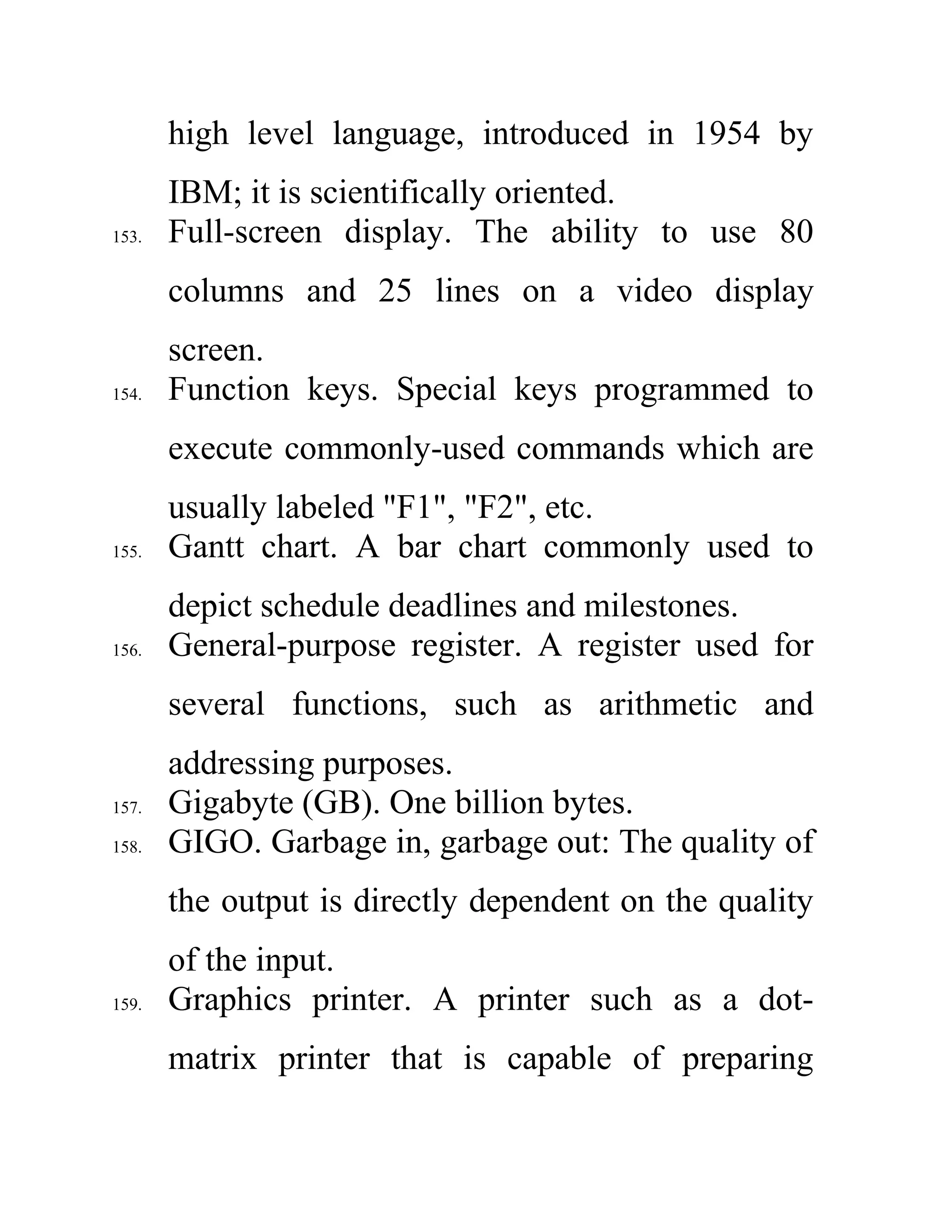 high level language, introduced in 1954 by
IBM; it is scientifically oriented.
153. Full-screen display. The ability to use 80
columns and 25 lines on a video display
screen.
154. Function keys. Special keys programmed to
execute commonly-used commands which are
usually labeled "F1", "F2", etc.
155. Gantt chart. A bar chart commonly used to
depict schedule deadlines and milestones.
156. General-purpose register. A register used for
several functions, such as arithmetic and
addressing purposes.
157. Gigabyte (GB). One billion bytes.
158. GIGO. Garbage in, garbage out: The quality of
the output is directly dependent on the quality
of the input.
159. Graphics printer. A printer such as a dot-
matrix printer that is capable of preparing
 