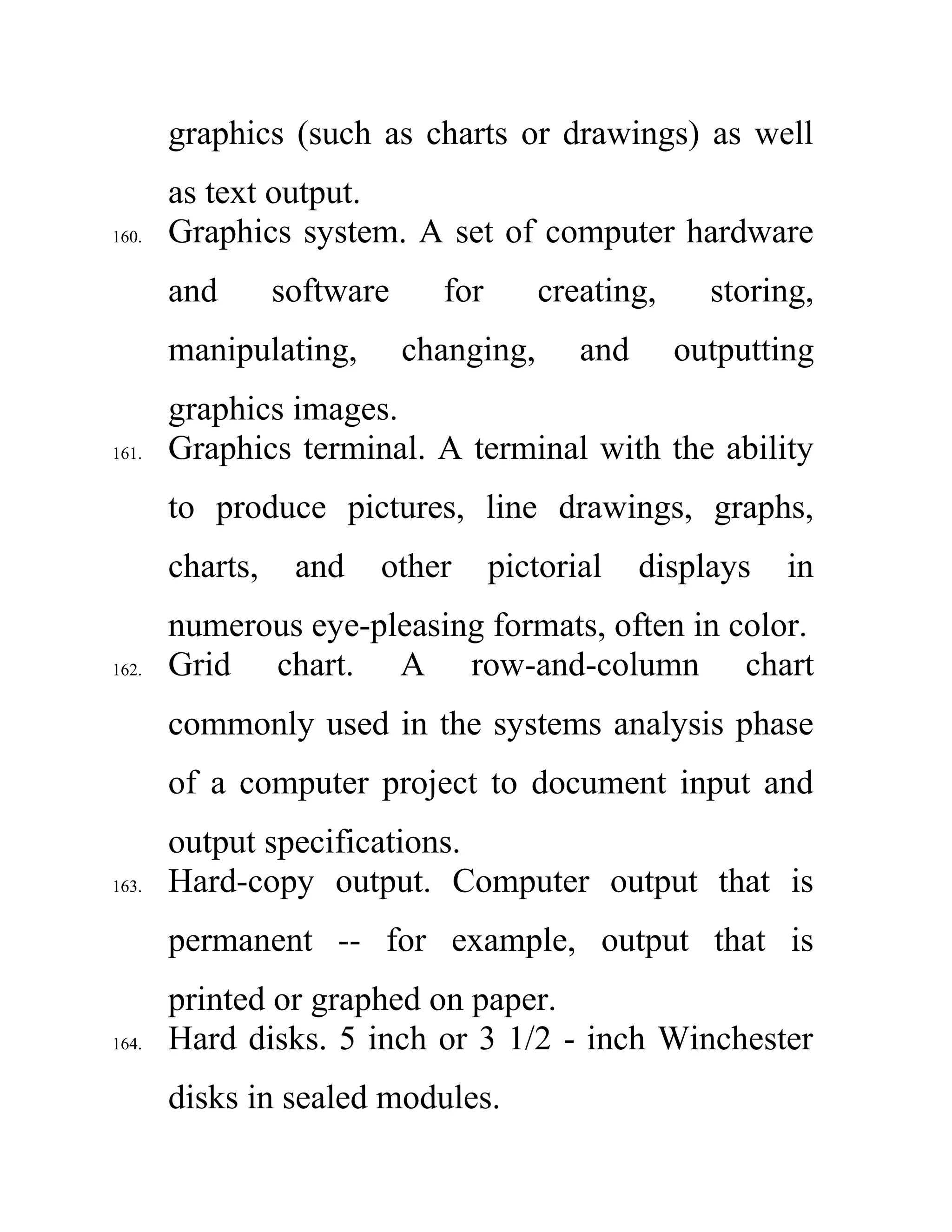 graphics (such as charts or drawings) as well
as text output.
160. Graphics system. A set of computer hardware
and software for creating, storing,
manipulating, changing, and outputting
graphics images.
161. Graphics terminal. A terminal with the ability
to produce pictures, line drawings, graphs,
charts, and other pictorial displays in
numerous eye-pleasing formats, often in color.
162. Grid chart. A row-and-column chart
commonly used in the systems analysis phase
of a computer project to document input and
output specifications.
163. Hard-copy output. Computer output that is
permanent -- for example, output that is
printed or graphed on paper.
164. Hard disks. 5 inch or 3 1/2 - inch Winchester
disks in sealed modules.
 