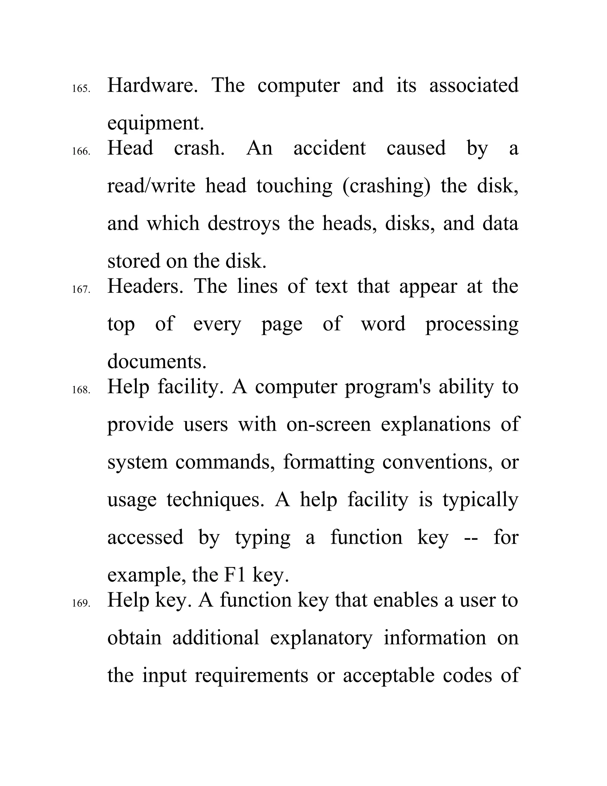 165. Hardware. The computer and its associated
equipment.
166. Head crash. An accident caused by a
read/write head touching (crashing) the disk,
and which destroys the heads, disks, and data
stored on the disk.
167. Headers. The lines of text that appear at the
top of every page of word processing
documents.
168. Help facility. A computer program's ability to
provide users with on-screen explanations of
system commands, formatting conventions, or
usage techniques. A help facility is typically
accessed by typing a function key -- for
example, the F1 key.
169. Help key. A function key that enables a user to
obtain additional explanatory information on
the input requirements or acceptable codes of
 