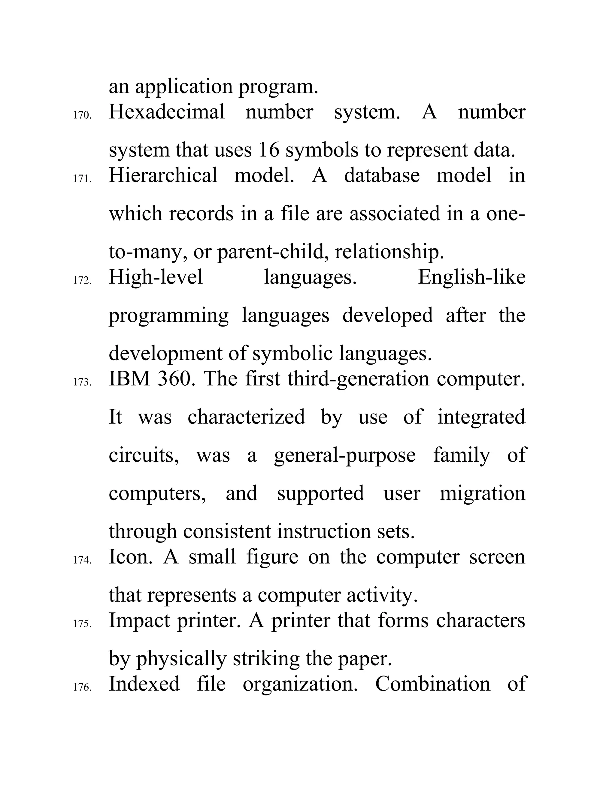 an application program.
170. Hexadecimal number system. A number
system that uses 16 symbols to represent data.
171. Hierarchical model. A database model in
which records in a file are associated in a one-
to-many, or parent-child, relationship.
172. High-level languages. English-like
programming languages developed after the
development of symbolic languages.
173. IBM 360. The first third-generation computer.
It was characterized by use of integrated
circuits, was a general-purpose family of
computers, and supported user migration
through consistent instruction sets.
174. Icon. A small figure on the computer screen
that represents a computer activity.
175. Impact printer. A printer that forms characters
by physically striking the paper.
176. Indexed file organization. Combination of
 
