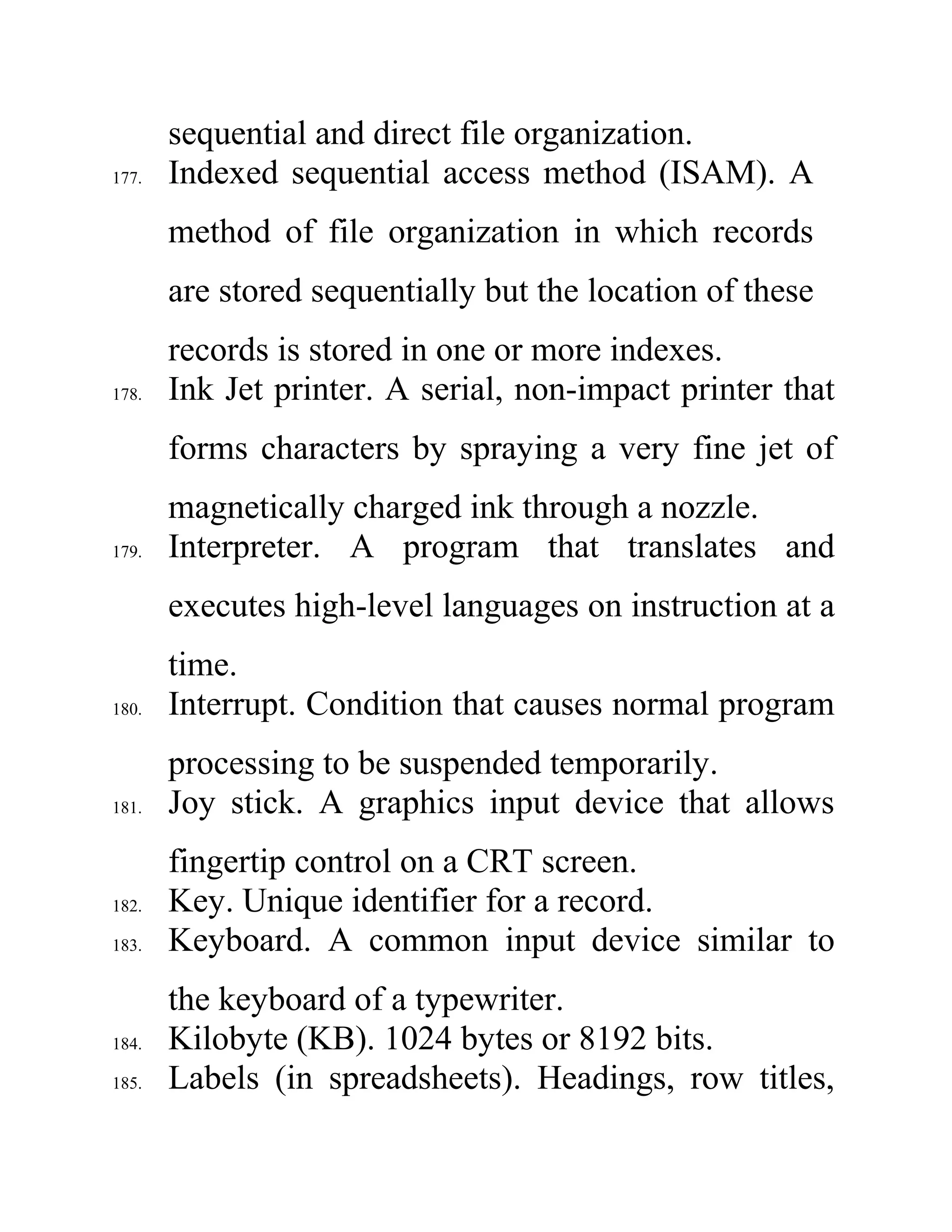 sequential and direct file organization.
177. Indexed sequential access method (ISAM). A
method of file organization in which records
are stored sequentially but the location of these
records is stored in one or more indexes.
178. Ink Jet printer. A serial, non-impact printer that
forms characters by spraying a very fine jet of
magnetically charged ink through a nozzle.
179. Interpreter. A program that translates and
executes high-level languages on instruction at a
time.
180. Interrupt. Condition that causes normal program
processing to be suspended temporarily.
181. Joy stick. A graphics input device that allows
fingertip control on a CRT screen.
182. Key. Unique identifier for a record.
183. Keyboard. A common input device similar to
the keyboard of a typewriter.
184. Kilobyte (KB). 1024 bytes or 8192 bits.
185. Labels (in spreadsheets). Headings, row titles,
 