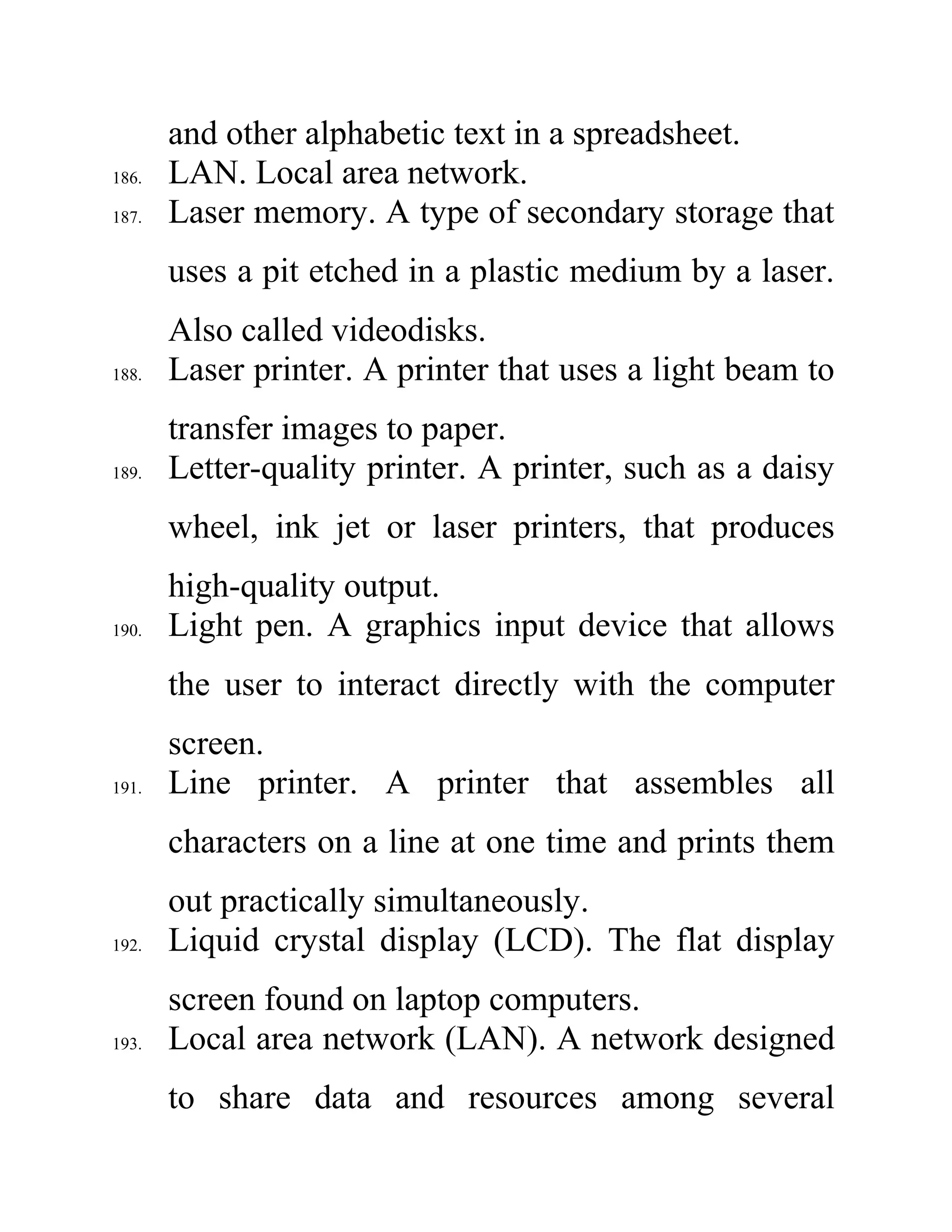 and other alphabetic text in a spreadsheet.
186. LAN. Local area network.
187. Laser memory. A type of secondary storage that
uses a pit etched in a plastic medium by a laser.
Also called videodisks.
188. Laser printer. A printer that uses a light beam to
transfer images to paper.
189. Letter-quality printer. A printer, such as a daisy
wheel, ink jet or laser printers, that produces
high-quality output.
190. Light pen. A graphics input device that allows
the user to interact directly with the computer
screen.
191. Line printer. A printer that assembles all
characters on a line at one time and prints them
out practically simultaneously.
192. Liquid crystal display (LCD). The flat display
screen found on laptop computers.
193. Local area network (LAN). A network designed
to share data and resources among several
 