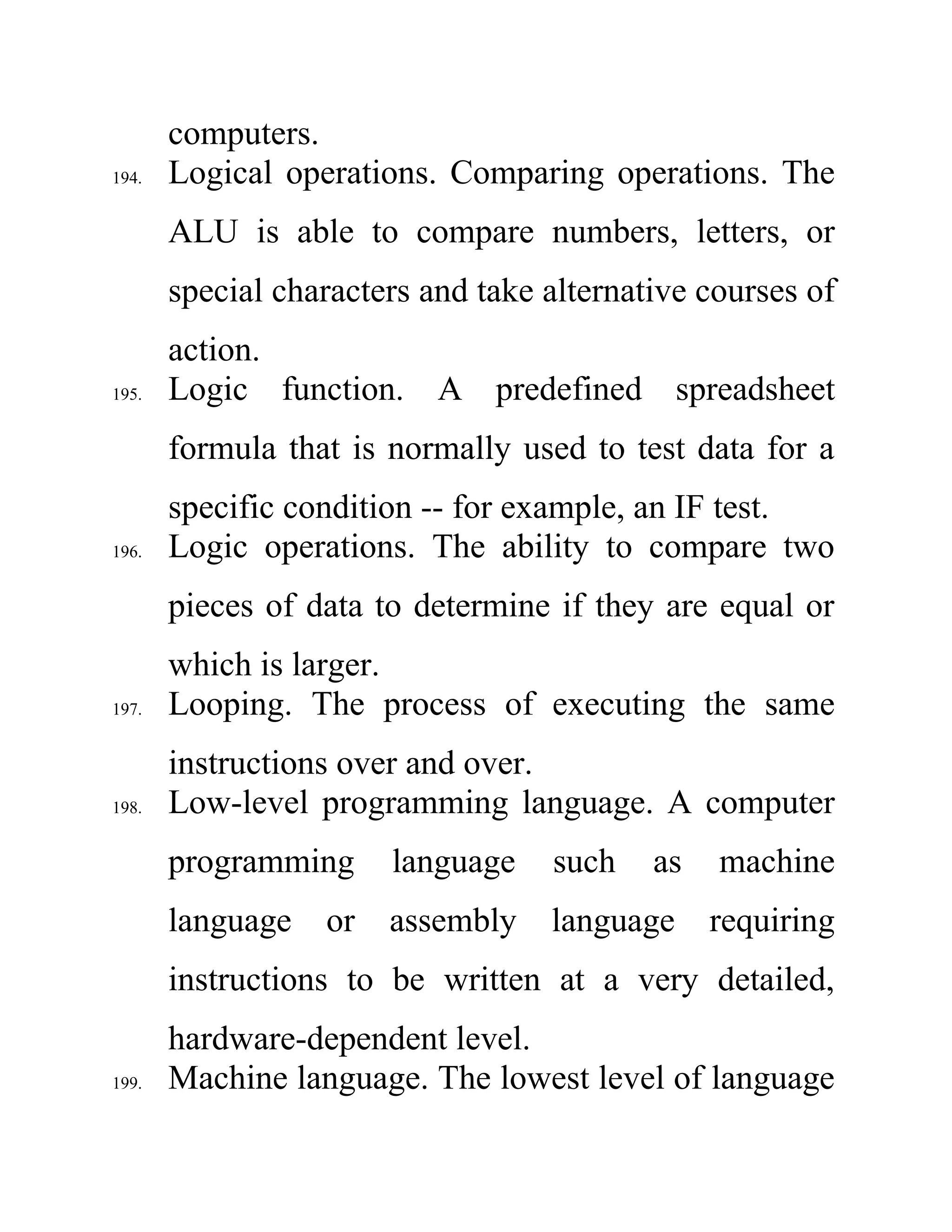 computers.
194. Logical operations. Comparing operations. The
ALU is able to compare numbers, letters, or
special characters and take alternative courses of
action.
195. Logic function. A predefined spreadsheet
formula that is normally used to test data for a
specific condition -- for example, an IF test.
196. Logic operations. The ability to compare two
pieces of data to determine if they are equal or
which is larger.
197. Looping. The process of executing the same
instructions over and over.
198. Low-level programming language. A computer
programming language such as machine
language or assembly language requiring
instructions to be written at a very detailed,
hardware-dependent level.
199. Machine language. The lowest level of language
 