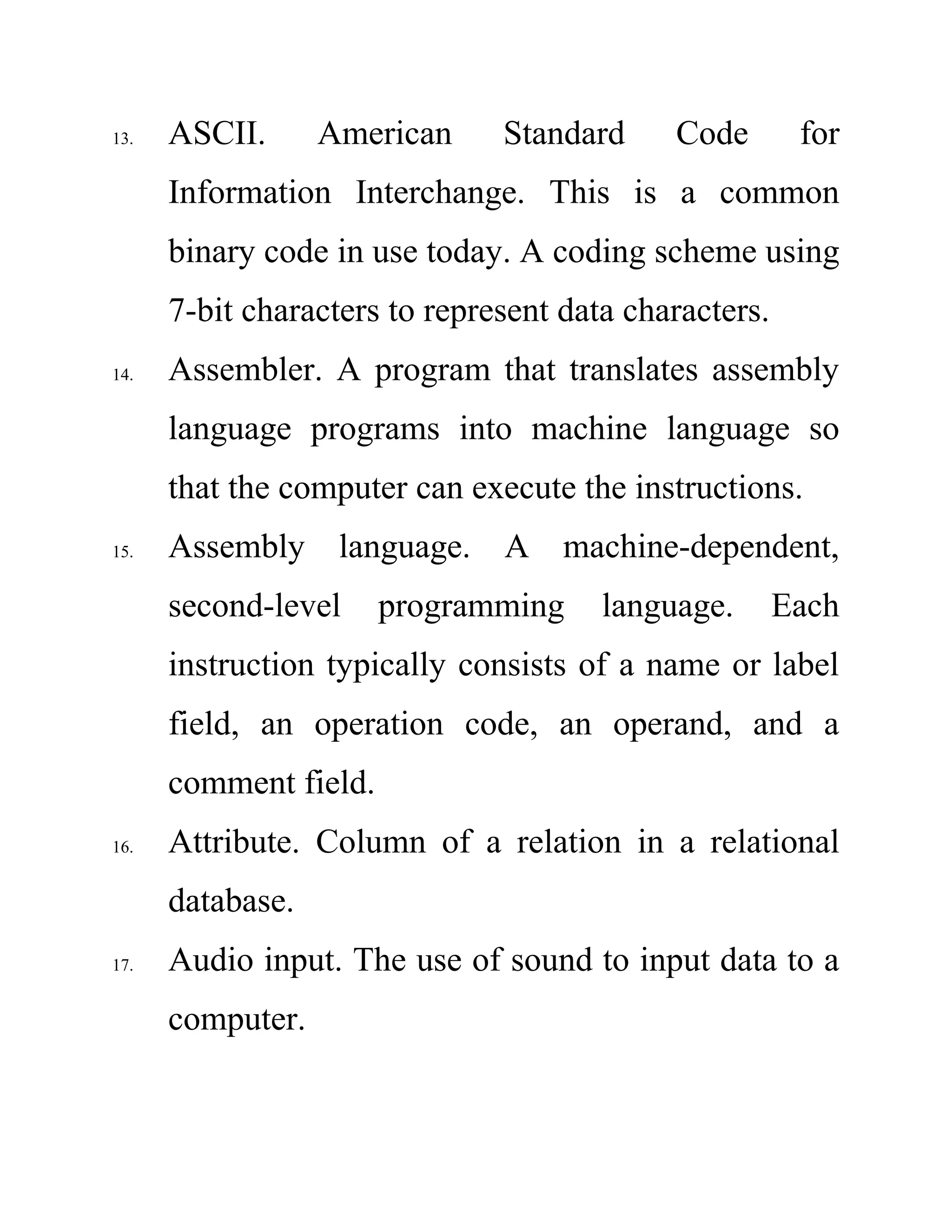 13. ASCII. American Standard Code for
Information Interchange. This is a common
binary code in use today. A coding scheme using
7-bit characters to represent data characters.
14. Assembler. A program that translates assembly
language programs into machine language so
that the computer can execute the instructions.
15. Assembly language. A machine-dependent,
second-level programming language. Each
instruction typically consists of a name or label
field, an operation code, an operand, and a
comment field.
16. Attribute. Column of a relation in a relational
database.
17. Audio input. The use of sound to input data to a
computer.
 