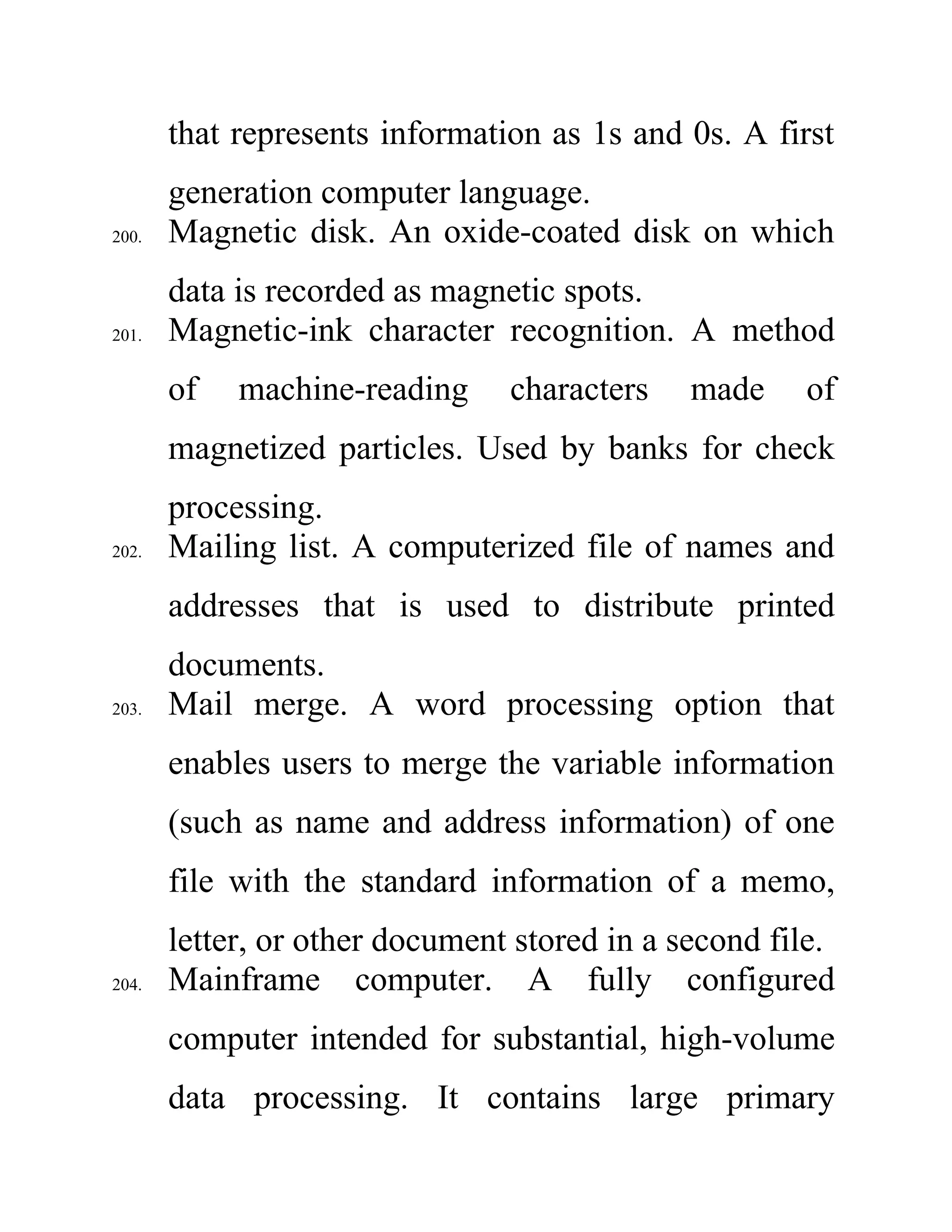 that represents information as 1s and 0s. A first
generation computer language.
200. Magnetic disk. An oxide-coated disk on which
data is recorded as magnetic spots.
201. Magnetic-ink character recognition. A method
of machine-reading characters made of
magnetized particles. Used by banks for check
processing.
202. Mailing list. A computerized file of names and
addresses that is used to distribute printed
documents.
203. Mail merge. A word processing option that
enables users to merge the variable information
(such as name and address information) of one
file with the standard information of a memo,
letter, or other document stored in a second file.
204. Mainframe computer. A fully configured
computer intended for substantial, high-volume
data processing. It contains large primary
 