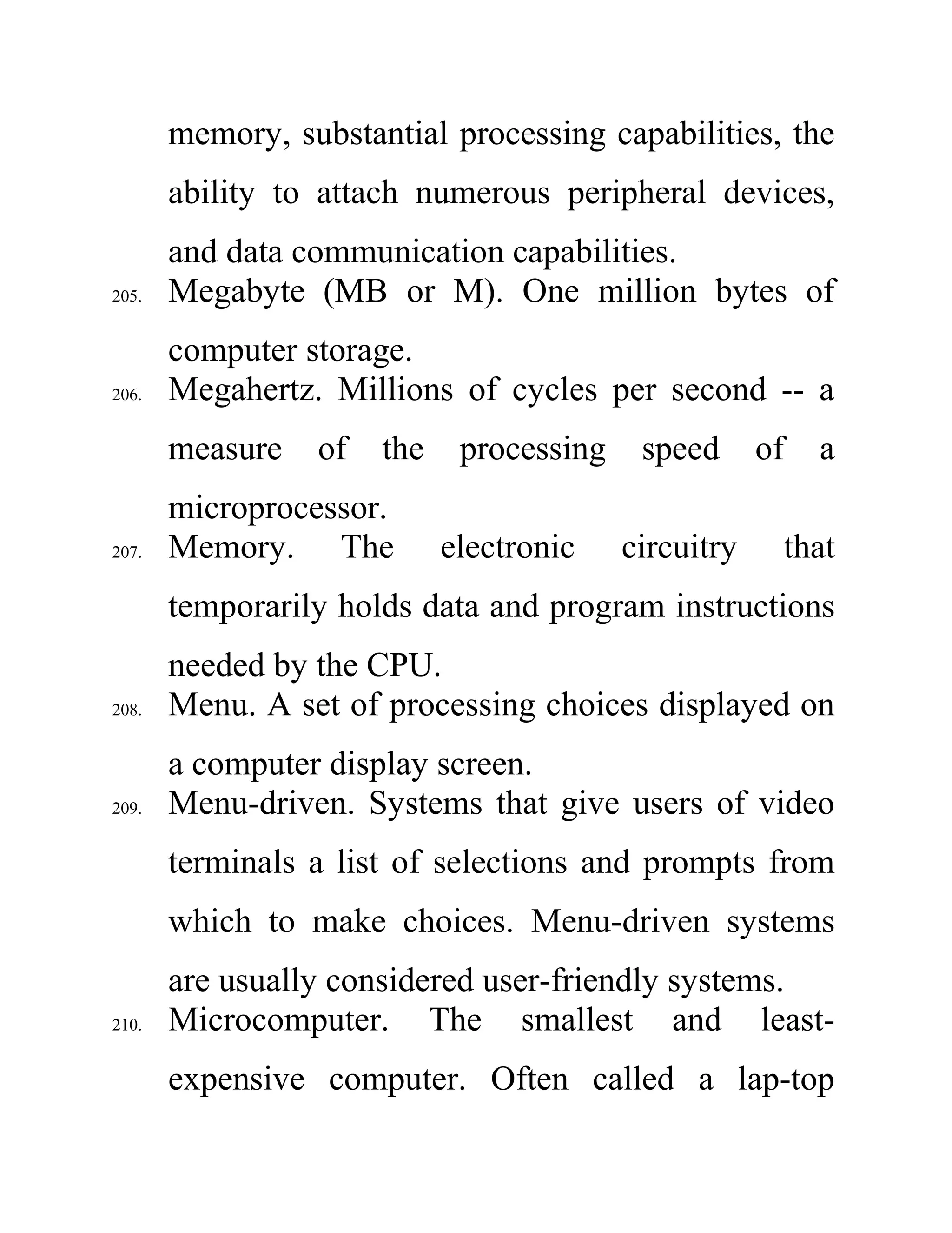 memory, substantial processing capabilities, the
ability to attach numerous peripheral devices,
and data communication capabilities.
205. Megabyte (MB or M). One million bytes of
computer storage.
206. Megahertz. Millions of cycles per second -- a
measure of the processing speed of a
microprocessor.
207. Memory. The electronic circuitry that
temporarily holds data and program instructions
needed by the CPU.
208. Menu. A set of processing choices displayed on
a computer display screen.
209. Menu-driven. Systems that give users of video
terminals a list of selections and prompts from
which to make choices. Menu-driven systems
are usually considered user-friendly systems.
210. Microcomputer. The smallest and least-
expensive computer. Often called a lap-top
 