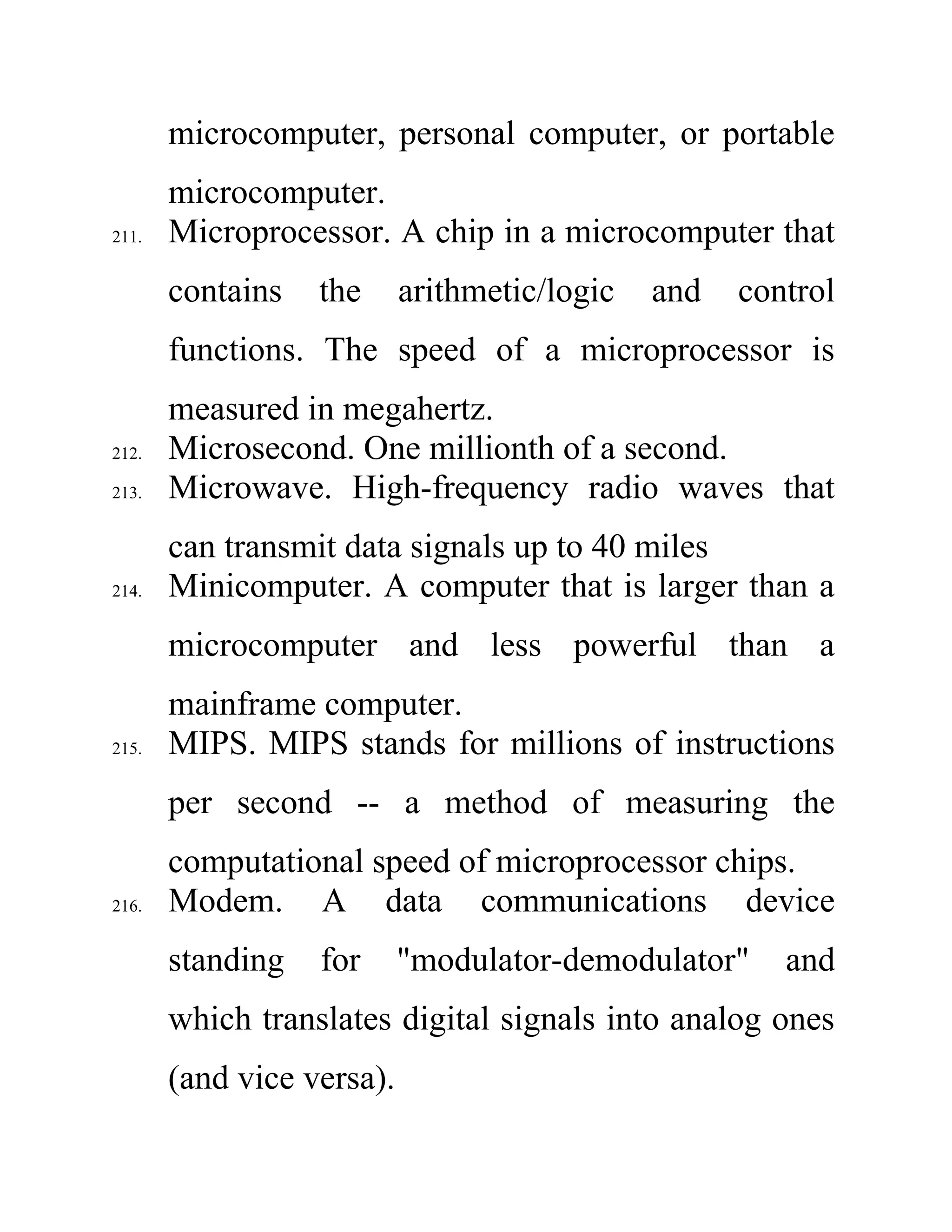 microcomputer, personal computer, or portable
microcomputer.
211. Microprocessor. A chip in a microcomputer that
contains the arithmetic/logic and control
functions. The speed of a microprocessor is
measured in megahertz.
212. Microsecond. One millionth of a second.
213. Microwave. High-frequency radio waves that
can transmit data signals up to 40 miles
214. Minicomputer. A computer that is larger than a
microcomputer and less powerful than a
mainframe computer.
215. MIPS. MIPS stands for millions of instructions
per second -- a method of measuring the
computational speed of microprocessor chips.
216. Modem. A data communications device
standing for "modulator-demodulator" and
which translates digital signals into analog ones
(and vice versa).
 
