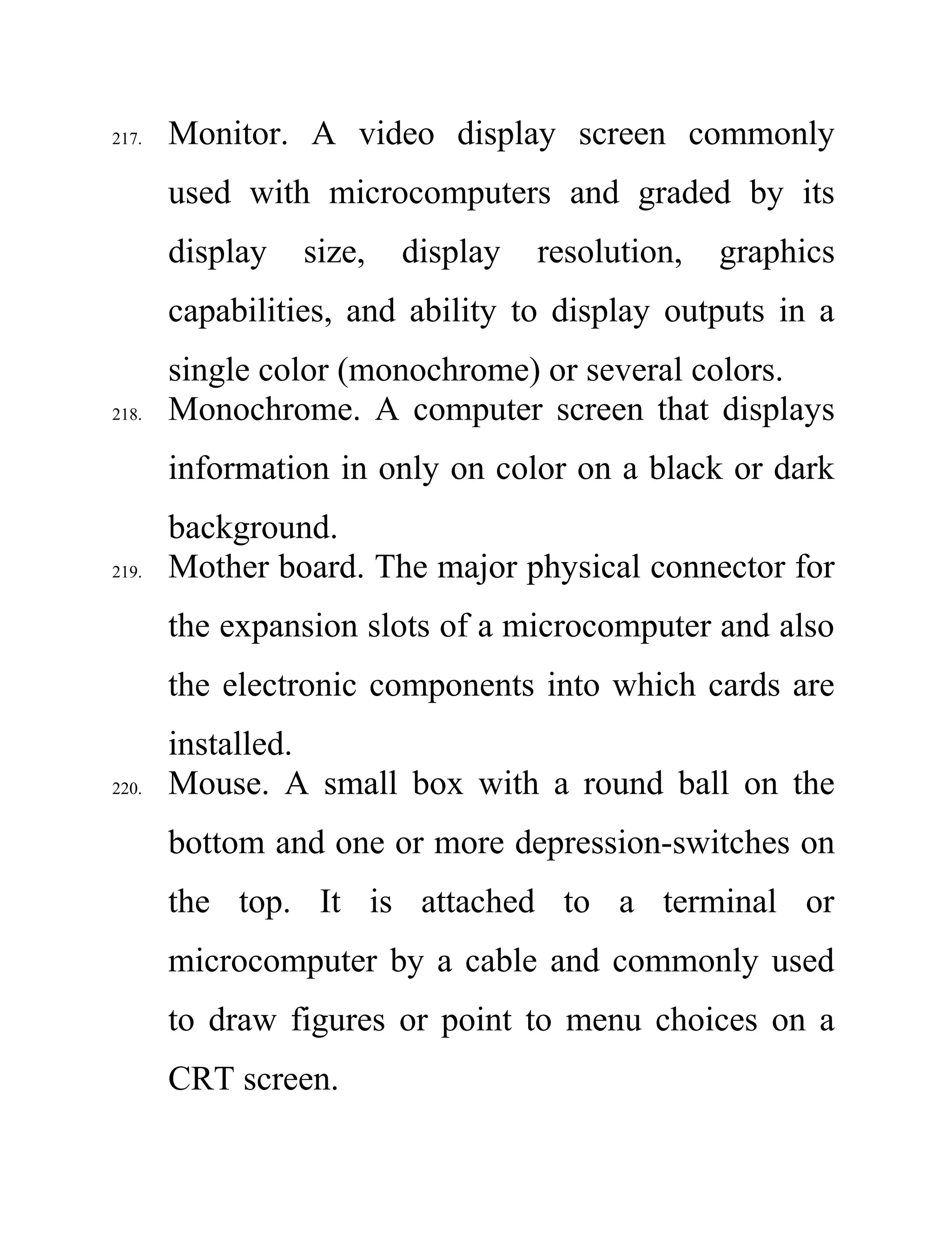 217. Monitor. A video display screen commonly
used with microcomputers and graded by its
display size, display resolution, graphics
capabilities, and ability to display outputs in a
single color (monochrome) or several colors.
218. Monochrome. A computer screen that displays
information in only on color on a black or dark
background.
219. Mother board. The major physical connector for
the expansion slots of a microcomputer and also
the electronic components into which cards are
installed.
220. Mouse. A small box with a round ball on the
bottom and one or more depression-switches on
the top. It is attached to a terminal or
microcomputer by a cable and commonly used
to draw figures or point to menu choices on a
CRT screen.
 