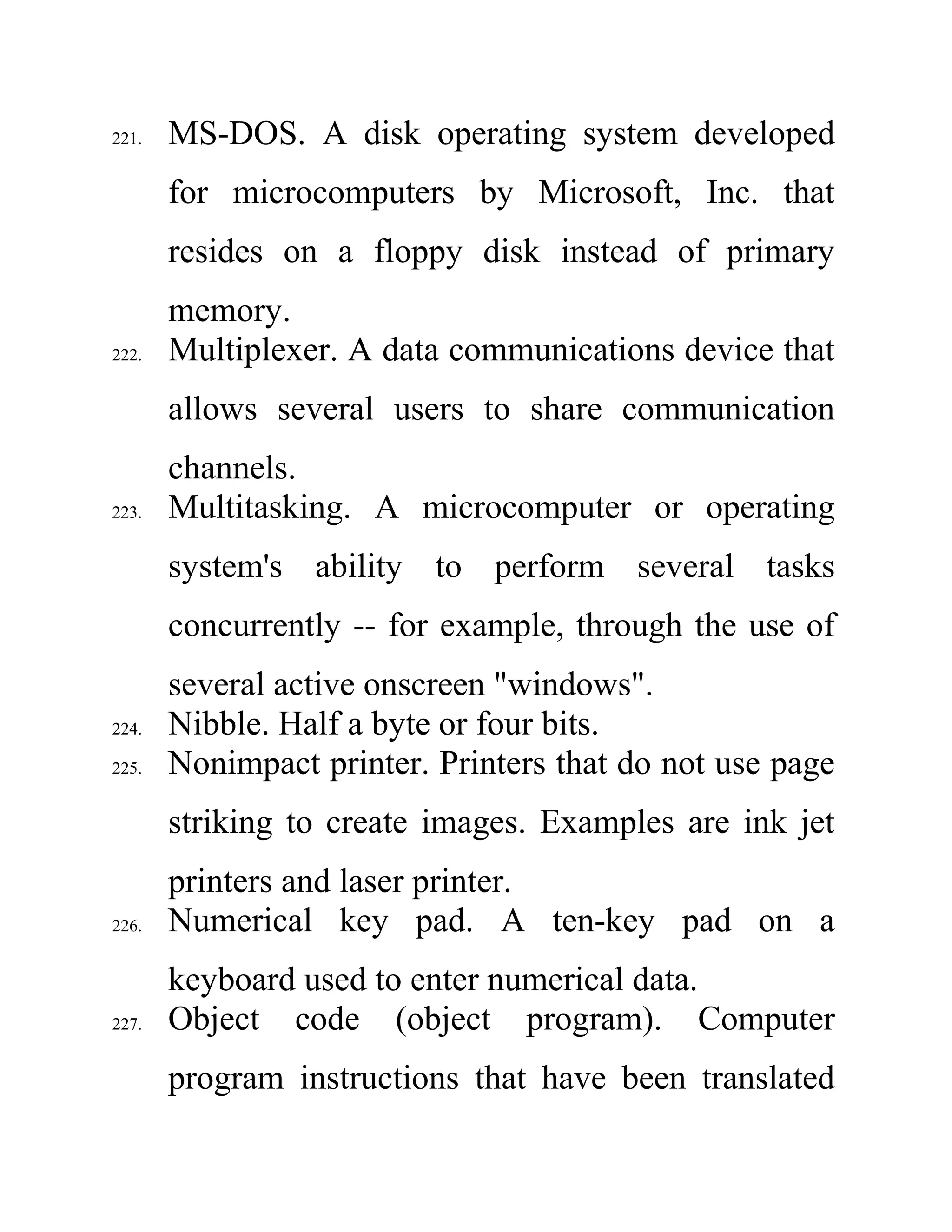 221. MS-DOS. A disk operating system developed
for microcomputers by Microsoft, Inc. that
resides on a floppy disk instead of primary
memory.
222. Multiplexer. A data communications device that
allows several users to share communication
channels.
223. Multitasking. A microcomputer or operating
system's ability to perform several tasks
concurrently -- for example, through the use of
several active onscreen "windows".
224. Nibble. Half a byte or four bits.
225. Nonimpact printer. Printers that do not use page
striking to create images. Examples are ink jet
printers and laser printer.
226. Numerical key pad. A ten-key pad on a
keyboard used to enter numerical data.
227. Object code (object program). Computer
program instructions that have been translated
 