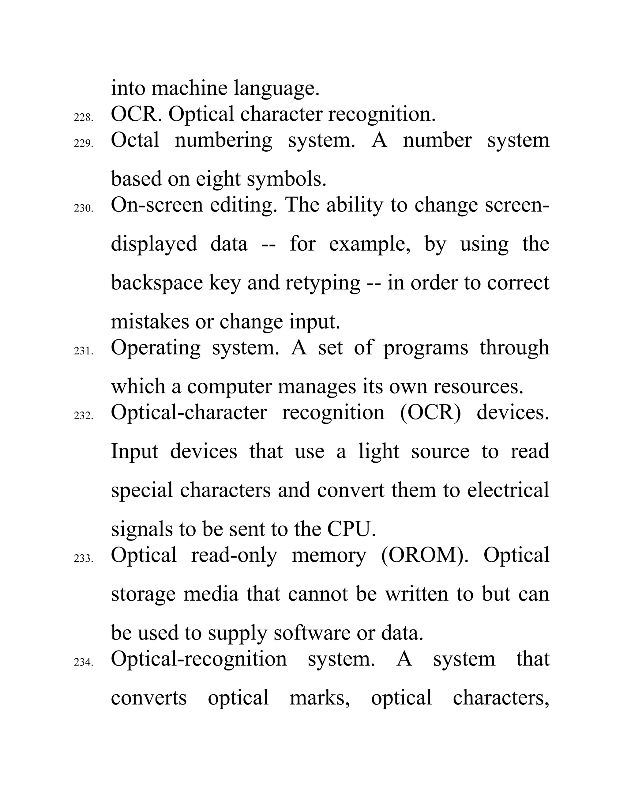into machine language.
228. OCR. Optical character recognition.
229. Octal numbering system. A number system
based on eight symbols.
230. On-screen editing. The ability to change screen-
displayed data -- for example, by using the
backspace key and retyping -- in order to correct
mistakes or change input.
231. Operating system. A set of programs through
which a computer manages its own resources.
232. Optical-character recognition (OCR) devices.
Input devices that use a light source to read
special characters and convert them to electrical
signals to be sent to the CPU.
233. Optical read-only memory (OROM). Optical
storage media that cannot be written to but can
be used to supply software or data.
234. Optical-recognition system. A system that
converts optical marks, optical characters,
 