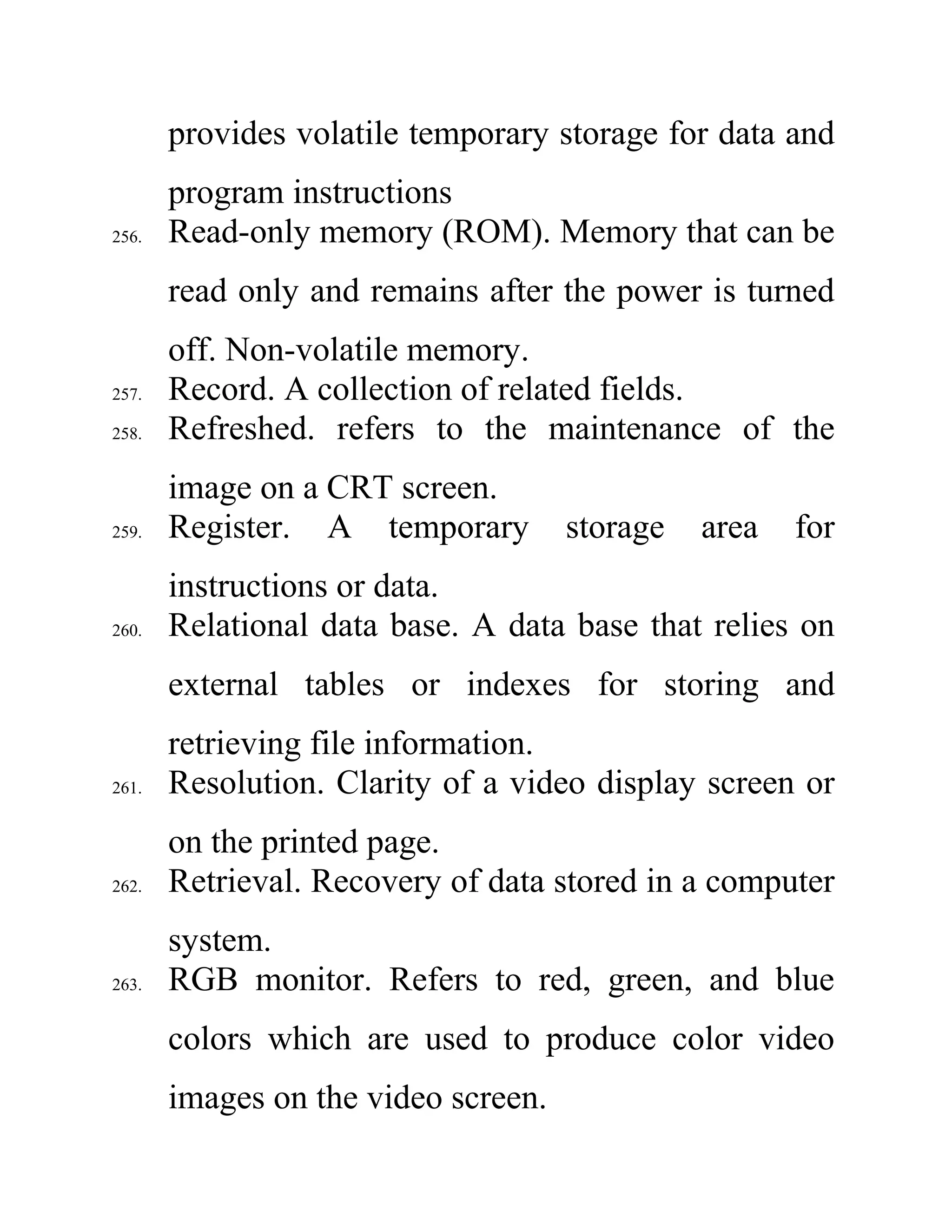 provides volatile temporary storage for data and
program instructions
256. Read-only memory (ROM). Memory that can be
read only and remains after the power is turned
off. Non-volatile memory.
257. Record. A collection of related fields.
258. Refreshed. refers to the maintenance of the
image on a CRT screen.
259. Register. A temporary storage area for
instructions or data.
260. Relational data base. A data base that relies on
external tables or indexes for storing and
retrieving file information.
261. Resolution. Clarity of a video display screen or
on the printed page.
262. Retrieval. Recovery of data stored in a computer
system.
263. RGB monitor. Refers to red, green, and blue
colors which are used to produce color video
images on the video screen.
 