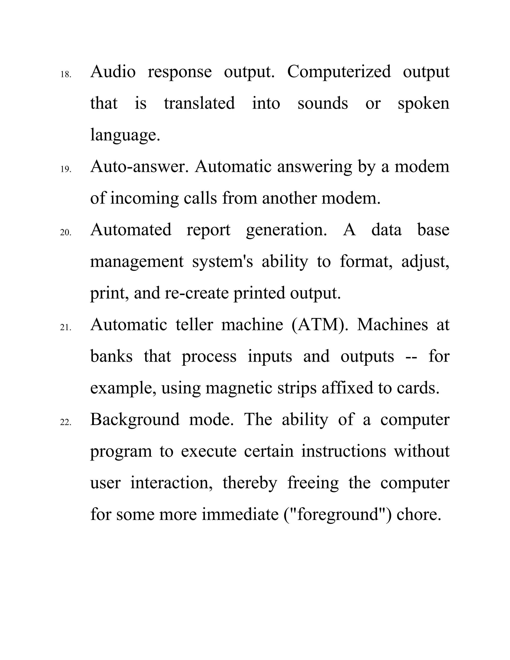 18. Audio response output. Computerized output
that is translated into sounds or spoken
language.
19. Auto-answer. Automatic answering by a modem
of incoming calls from another modem.
20. Automated report generation. A data base
management system's ability to format, adjust,
print, and re-create printed output.
21. Automatic teller machine (ATM). Machines at
banks that process inputs and outputs -- for
example, using magnetic strips affixed to cards.
22. Background mode. The ability of a computer
program to execute certain instructions without
user interaction, thereby freeing the computer
for some more immediate ("foreground") chore.
 
