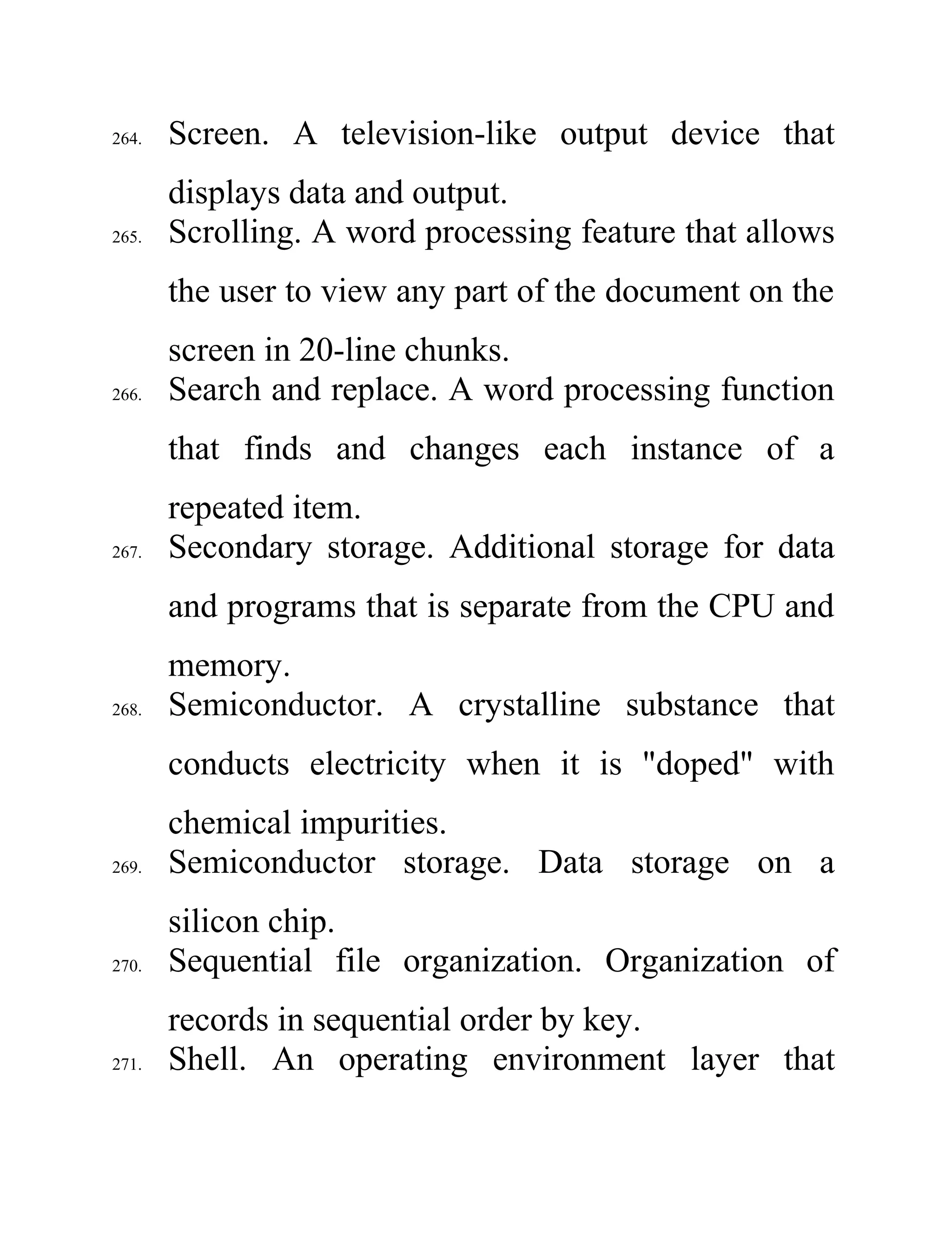 264. Screen. A television-like output device that
displays data and output.
265. Scrolling. A word processing feature that allows
the user to view any part of the document on the
screen in 20-line chunks.
266. Search and replace. A word processing function
that finds and changes each instance of a
repeated item.
267. Secondary storage. Additional storage for data
and programs that is separate from the CPU and
memory.
268. Semiconductor. A crystalline substance that
conducts electricity when it is "doped" with
chemical impurities.
269. Semiconductor storage. Data storage on a
silicon chip.
270. Sequential file organization. Organization of
records in sequential order by key.
271. Shell. An operating environment layer that
 