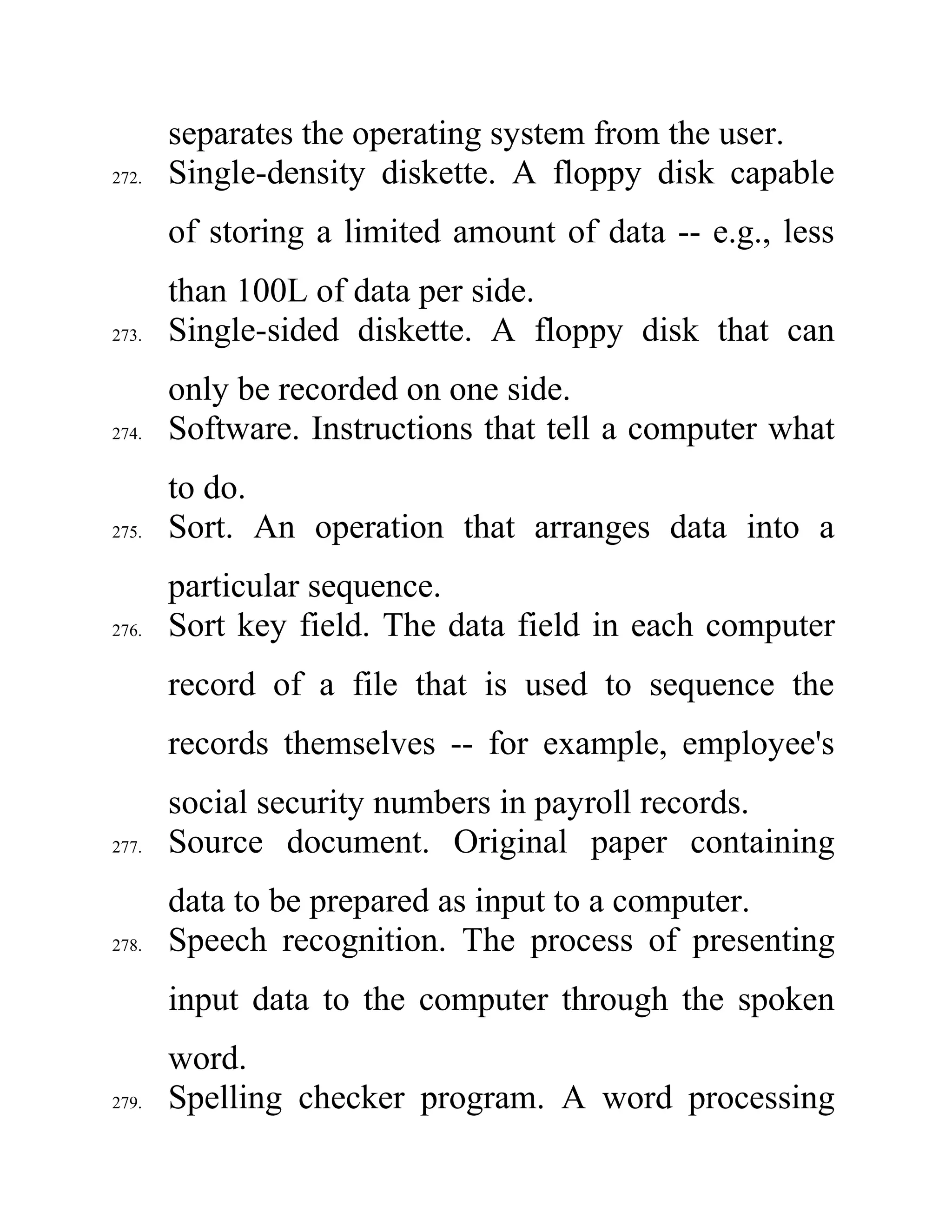 separates the operating system from the user.
272. Single-density diskette. A floppy disk capable
of storing a limited amount of data -- e.g., less
than 100L of data per side.
273. Single-sided diskette. A floppy disk that can
only be recorded on one side.
274. Software. Instructions that tell a computer what
to do.
275. Sort. An operation that arranges data into a
particular sequence.
276. Sort key field. The data field in each computer
record of a file that is used to sequence the
records themselves -- for example, employee's
social security numbers in payroll records.
277. Source document. Original paper containing
data to be prepared as input to a computer.
278. Speech recognition. The process of presenting
input data to the computer through the spoken
word.
279. Spelling checker program. A word processing
 