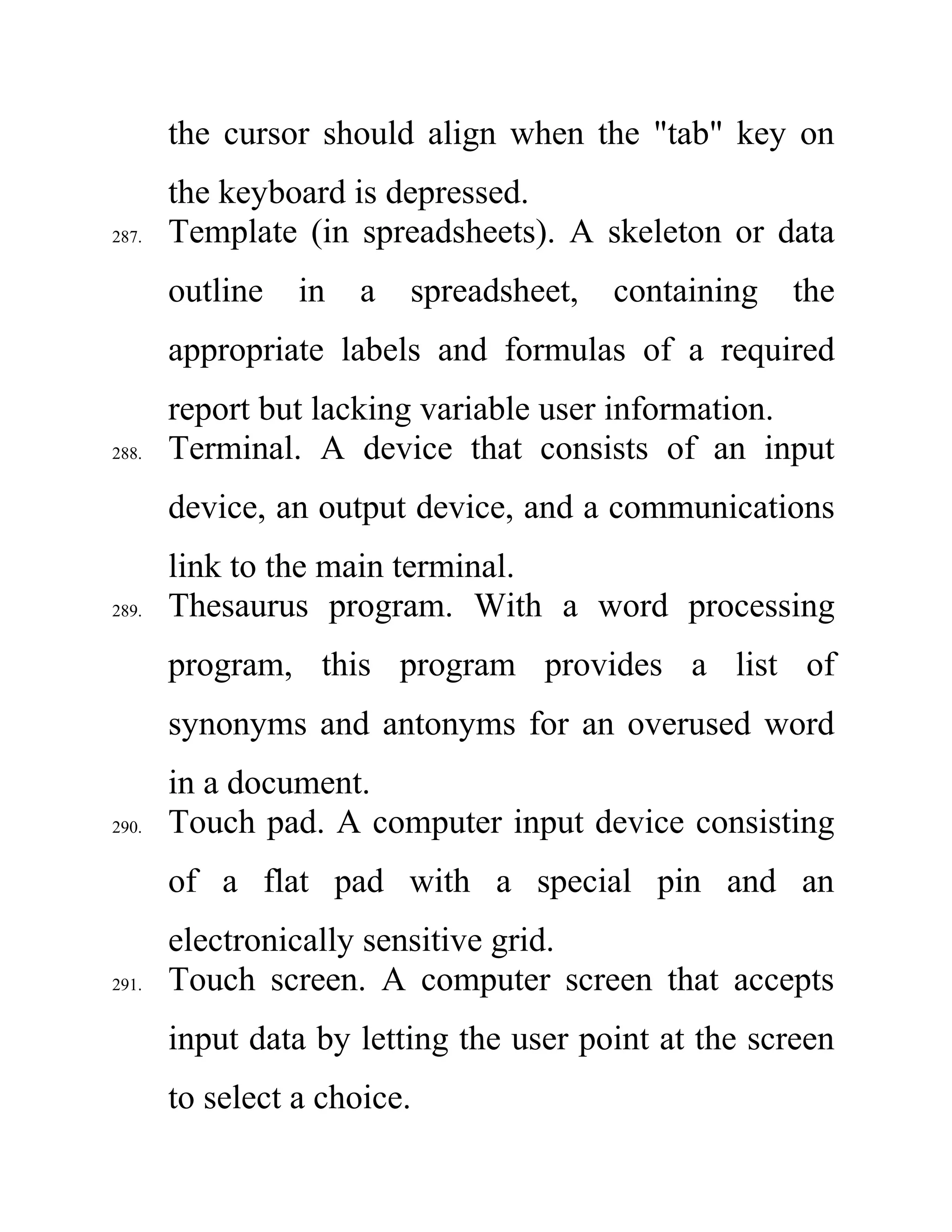 the cursor should align when the "tab" key on
the keyboard is depressed.
287. Template (in spreadsheets). A skeleton or data
outline in a spreadsheet, containing the
appropriate labels and formulas of a required
report but lacking variable user information.
288. Terminal. A device that consists of an input
device, an output device, and a communications
link to the main terminal.
289. Thesaurus program. With a word processing
program, this program provides a list of
synonyms and antonyms for an overused word
in a document.
290. Touch pad. A computer input device consisting
of a flat pad with a special pin and an
electronically sensitive grid.
291. Touch screen. A computer screen that accepts
input data by letting the user point at the screen
to select a choice.
 