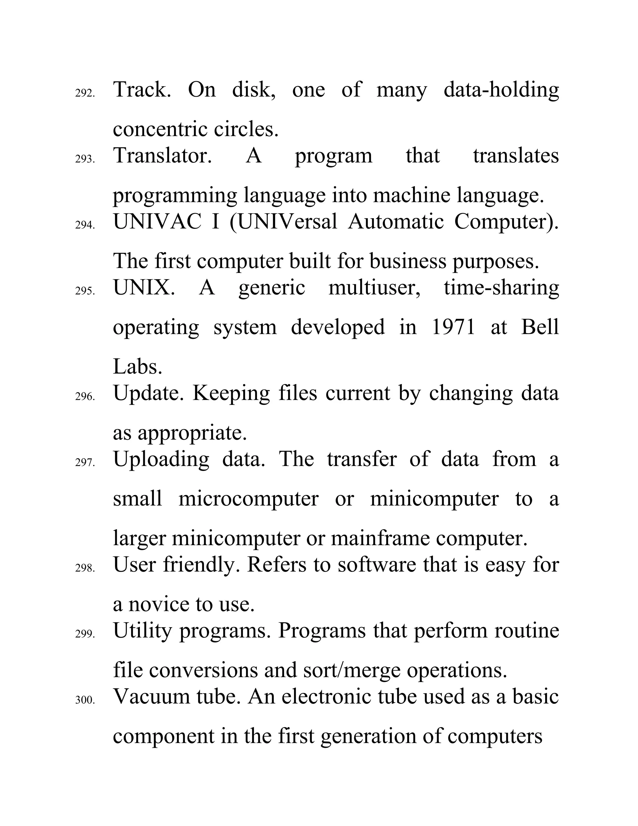 292. Track. On disk, one of many data-holding
concentric circles.
293. Translator. A program that translates
programming language into machine language.
294. UNIVAC I (UNIVersal Automatic Computer).
The first computer built for business purposes.
295. UNIX. A generic multiuser, time-sharing
operating system developed in 1971 at Bell
Labs.
296. Update. Keeping files current by changing data
as appropriate.
297. Uploading data. The transfer of data from a
small microcomputer or minicomputer to a
larger minicomputer or mainframe computer.
298. User friendly. Refers to software that is easy for
a novice to use.
299. Utility programs. Programs that perform routine
file conversions and sort/merge operations.
300. Vacuum tube. An electronic tube used as a basic
component in the first generation of computers
 