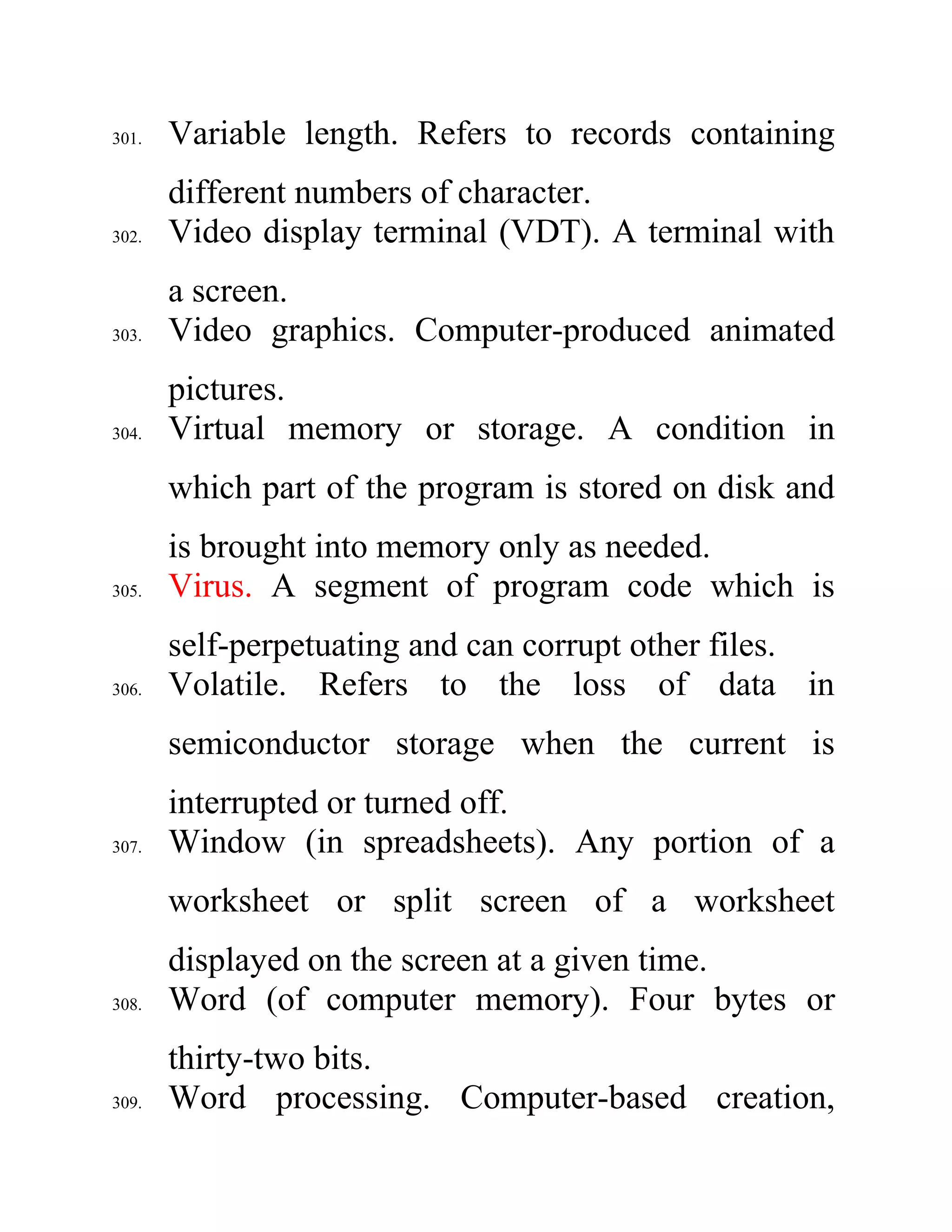 301. Variable length. Refers to records containing
different numbers of character.
302. Video display terminal (VDT). A terminal with
a screen.
303. Video graphics. Computer-produced animated
pictures.
304. Virtual memory or storage. A condition in
which part of the program is stored on disk and
is brought into memory only as needed.
305. Virus. A segment of program code which is
self-perpetuating and can corrupt other files.
306. Volatile. Refers to the loss of data in
semiconductor storage when the current is
interrupted or turned off.
307. Window (in spreadsheets). Any portion of a
worksheet or split screen of a worksheet
displayed on the screen at a given time.
308. Word (of computer memory). Four bytes or
thirty-two bits.
309. Word processing. Computer-based creation,
 