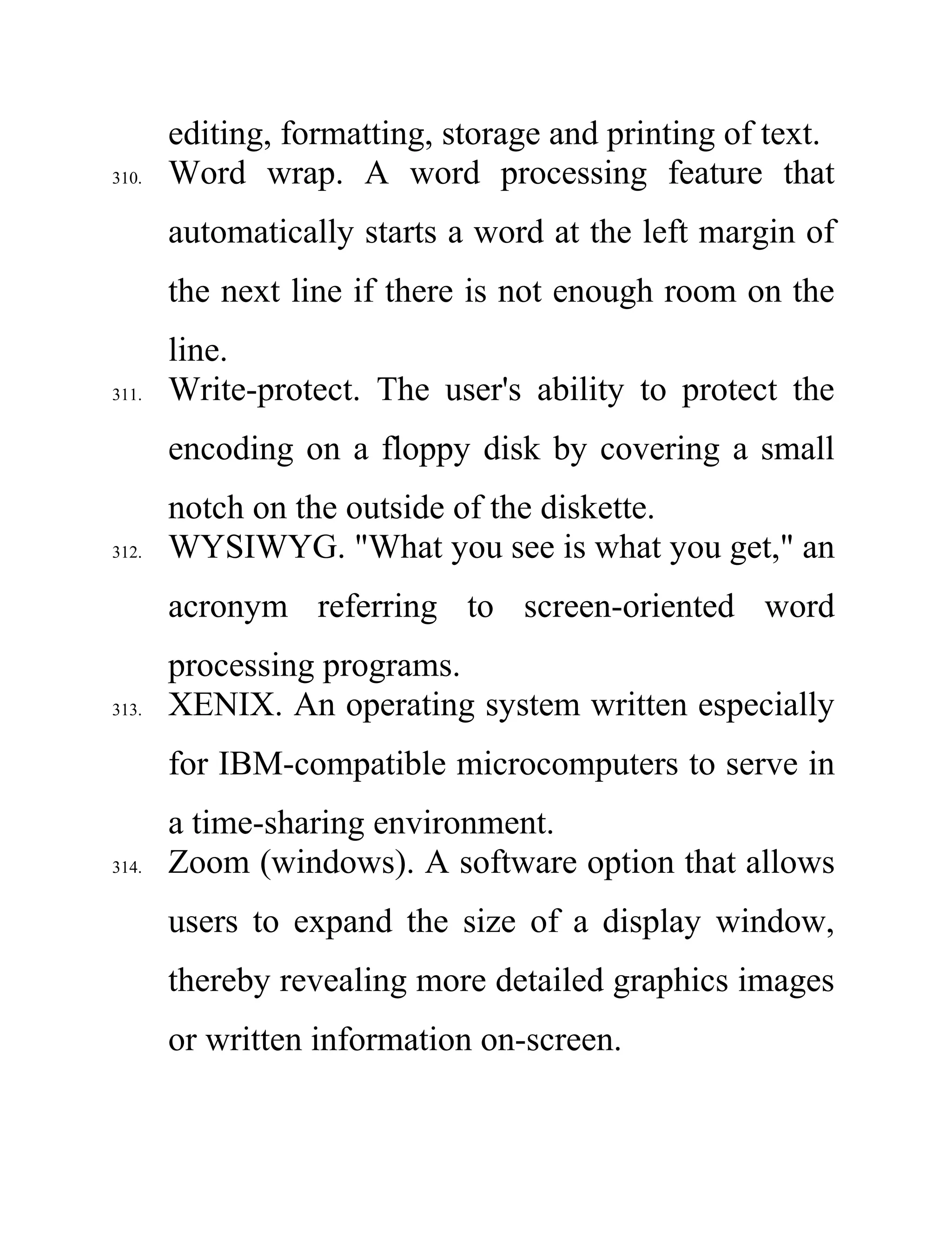 editing, formatting, storage and printing of text.
310. Word wrap. A word processing feature that
automatically starts a word at the left margin of
the next line if there is not enough room on the
line.
311. Write-protect. The user's ability to protect the
encoding on a floppy disk by covering a small
notch on the outside of the diskette.
312. WYSIWYG. "What you see is what you get," an
acronym referring to screen-oriented word
processing programs.
313. XENIX. An operating system written especially
for IBM-compatible microcomputers to serve in
a time-sharing environment.
314. Zoom (windows). A software option that allows
users to expand the size of a display window,
thereby revealing more detailed graphics images
or written information on-screen.
 
