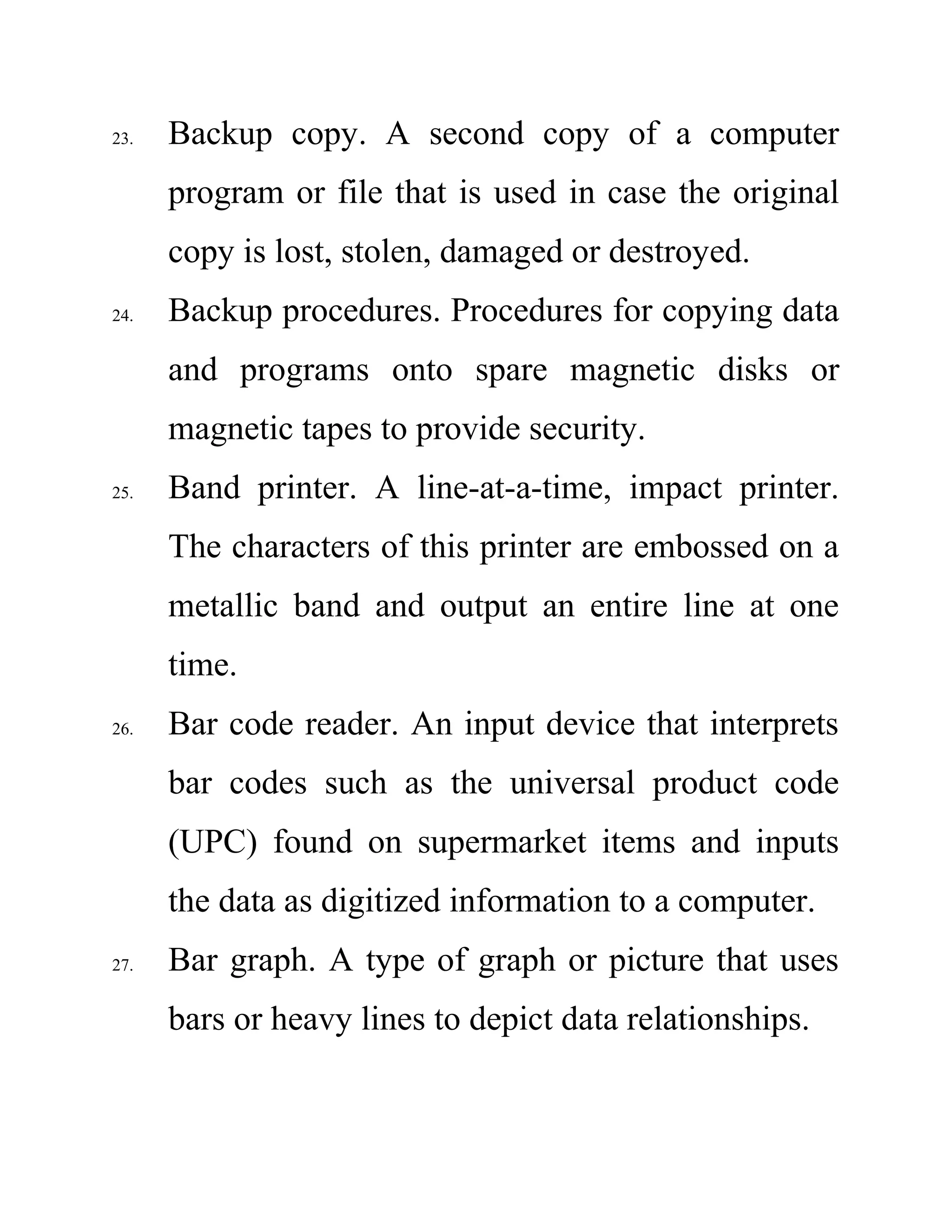23. Backup copy. A second copy of a computer
program or file that is used in case the original
copy is lost, stolen, damaged or destroyed.
24. Backup procedures. Procedures for copying data
and programs onto spare magnetic disks or
magnetic tapes to provide security.
25. Band printer. A line-at-a-time, impact printer.
The characters of this printer are embossed on a
metallic band and output an entire line at one
time.
26. Bar code reader. An input device that interprets
bar codes such as the universal product code
(UPC) found on supermarket items and inputs
the data as digitized information to a computer.
27. Bar graph. A type of graph or picture that uses
bars or heavy lines to depict data relationships.
 
