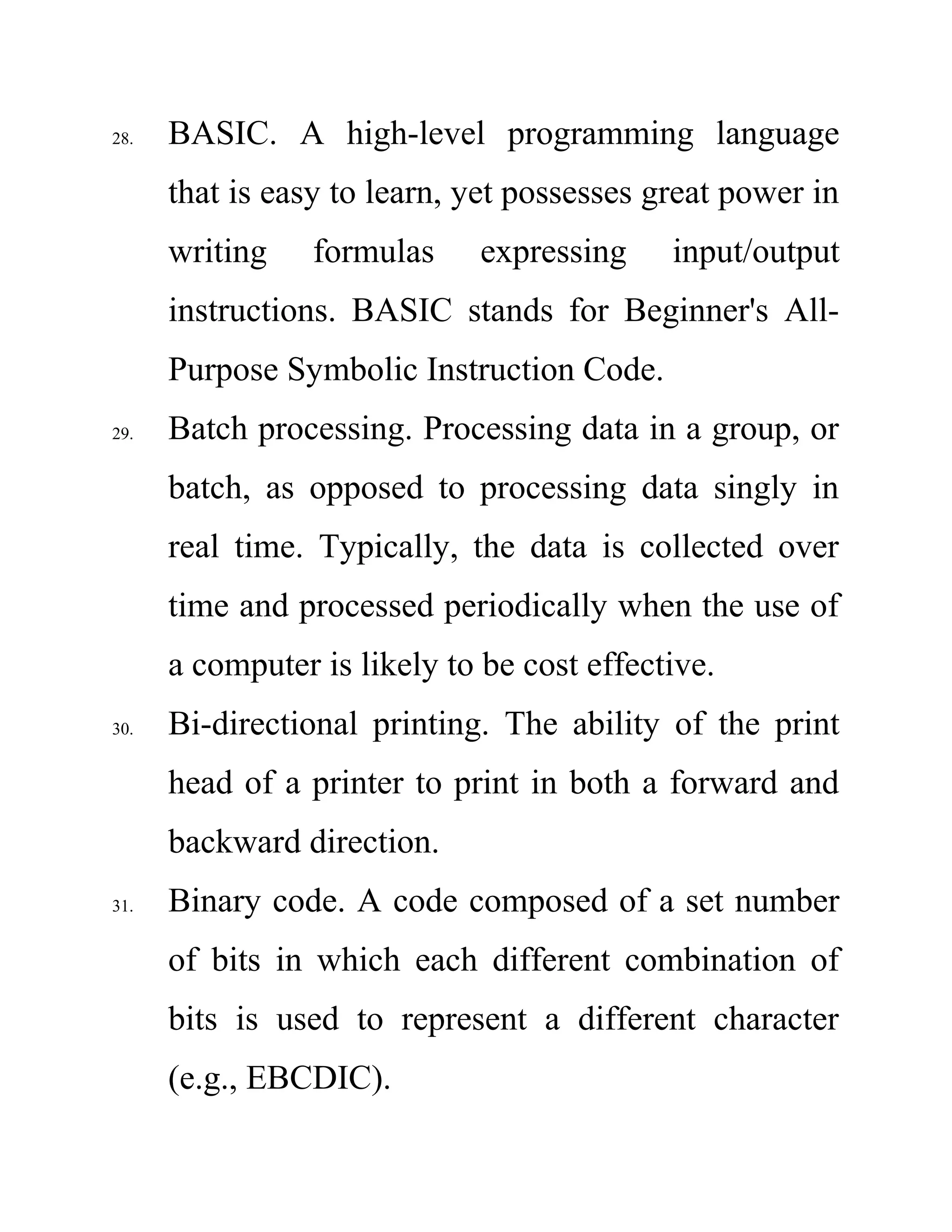 28. BASIC. A high-level programming language
that is easy to learn, yet possesses great power in
writing formulas expressing input/output
instructions. BASIC stands for Beginner's All-
Purpose Symbolic Instruction Code.
29. Batch processing. Processing data in a group, or
batch, as opposed to processing data singly in
real time. Typically, the data is collected over
time and processed periodically when the use of
a computer is likely to be cost effective.
30. Bi-directional printing. The ability of the print
head of a printer to print in both a forward and
backward direction.
31. Binary code. A code composed of a set number
of bits in which each different combination of
bits is used to represent a different character
(e.g., EBCDIC).
 