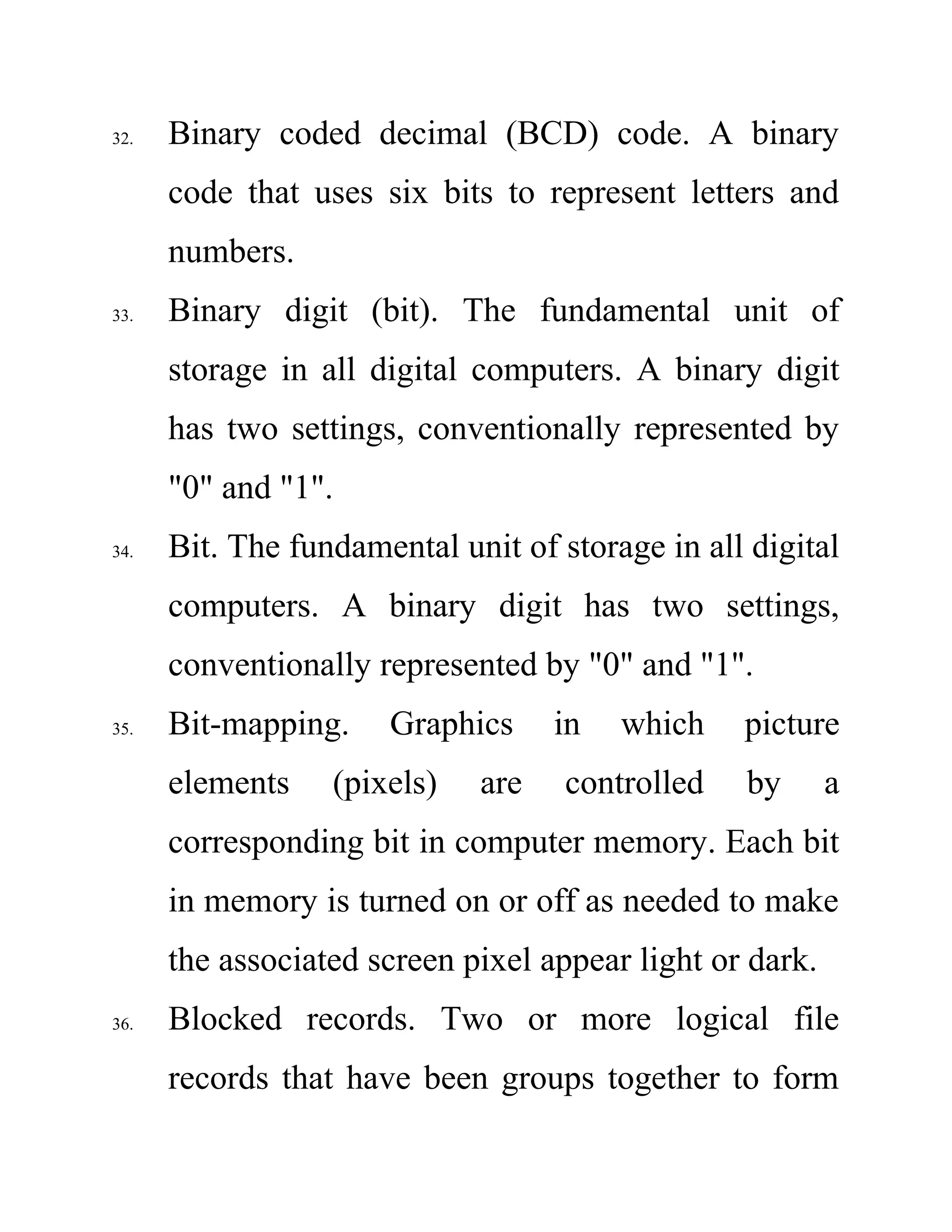 32. Binary coded decimal (BCD) code. A binary
code that uses six bits to represent letters and
numbers.
33. Binary digit (bit). The fundamental unit of
storage in all digital computers. A binary digit
has two settings, conventionally represented by
"0" and "1".
34. Bit. The fundamental unit of storage in all digital
computers. A binary digit has two settings,
conventionally represented by "0" and "1".
35. Bit-mapping. Graphics in which picture
elements (pixels) are controlled by a
corresponding bit in computer memory. Each bit
in memory is turned on or off as needed to make
the associated screen pixel appear light or dark.
36. Blocked records. Two or more logical file
records that have been groups together to form
 