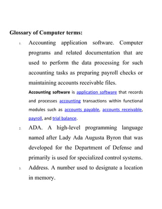 Glossary of Computer terms:
1. Accounting application software. Computer
programs and related documentation that are
used to perform the data processing for such
accounting tasks as preparing payroll checks or
maintaining accounts receivable files.
Accounting software is application software that records
and processes accounting transactions within functional
modules such as accounts payable, accounts receivable,
payroll, and trial balance.
2. ADA. A high-level programming language
named after Lady Ada Augusta Byron that was
developed for the Department of Defense and
primarily is used for specialized control systems.
3. Address. A number used to designate a location
in memory.
 