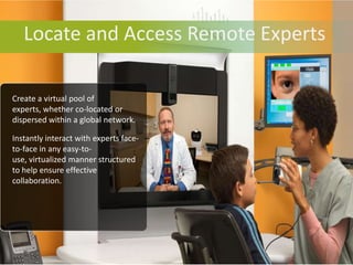Locate and Access Remote Experts

Create a virtual pool of
experts, whether co-located or
dispersed within a global network.

Instantly interact with experts face-
to-face in any easy-to-
use, virtualized manner structured
to help ensure effective
collaboration.
 