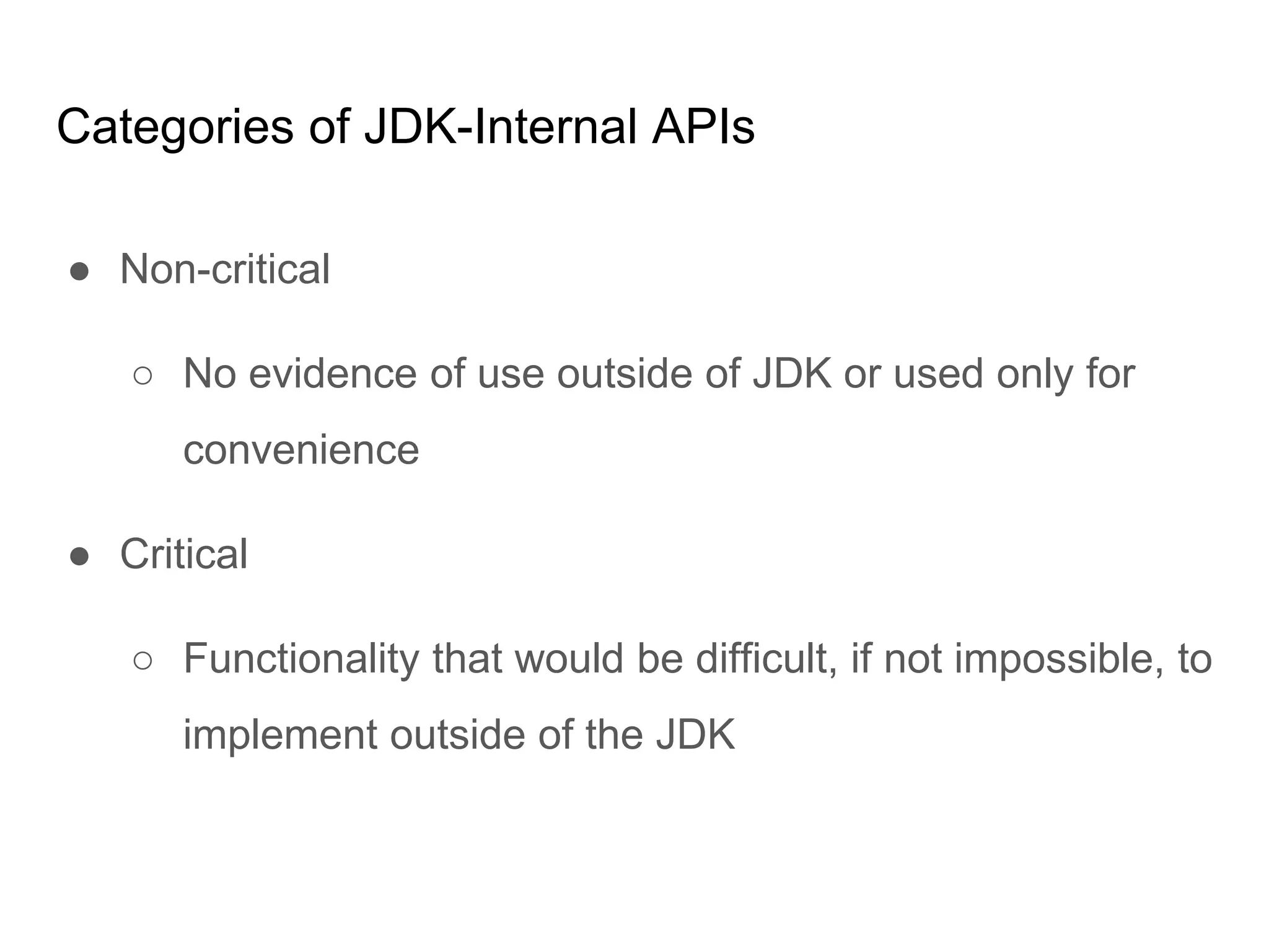 Categories of JDK-Internal APIs
● Non-critical
○ No evidence of use outside of JDK or used only for
convenience
● Critical
○ Functionality that would be difficult, if not impossible, to
implement outside of the JDK
 
