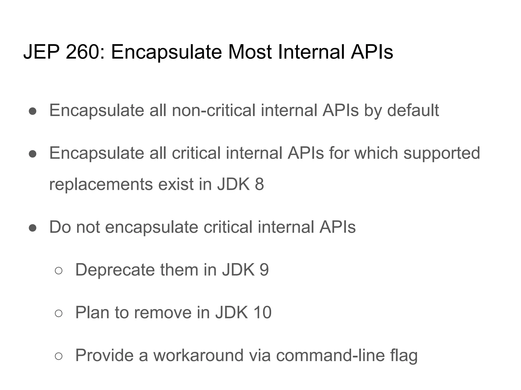 JEP 260: Encapsulate Most Internal APIs
● Encapsulate all non-critical internal APIs by default
● Encapsulate all critical internal APIs for which supported
replacements exist in JDK 8
● Do not encapsulate critical internal APIs
○ Deprecate them in JDK 9
○ Plan to remove in JDK 10
○ Provide a workaround via command-line flag
 
