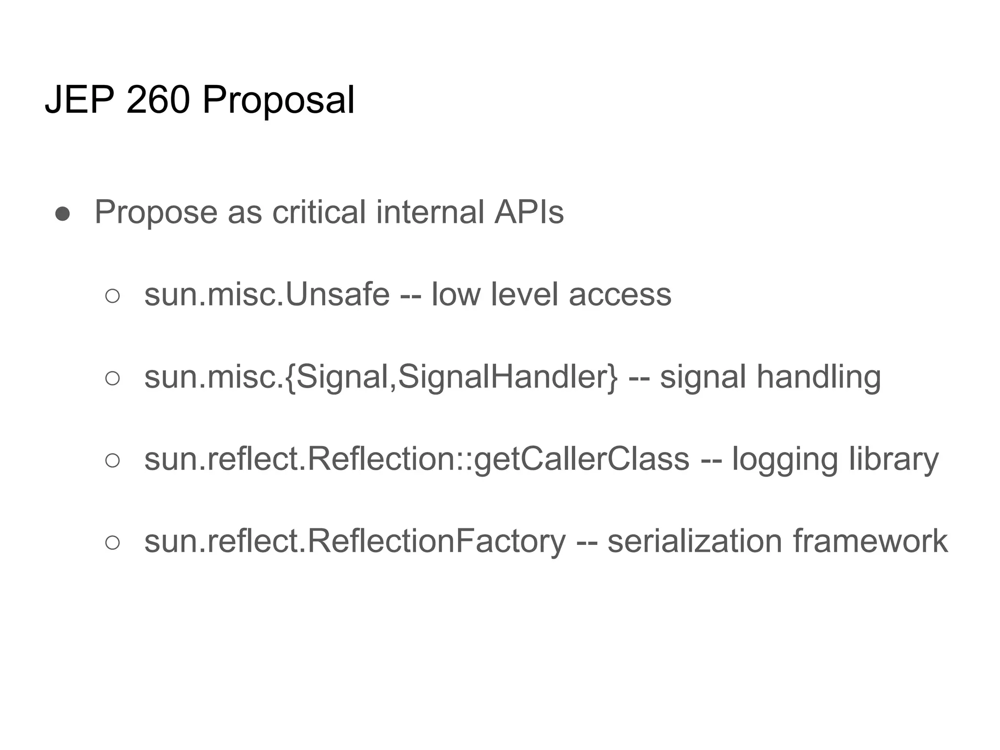 JEP 260 Proposal
● Propose as critical internal APIs
○ sun.misc.Unsafe -- low level access
○ sun.misc.{Signal,SignalHandler} -- signal handling
○ sun.reflect.Reflection::getCallerClass -- logging library
○ sun.reflect.ReflectionFactory -- serialization framework
 