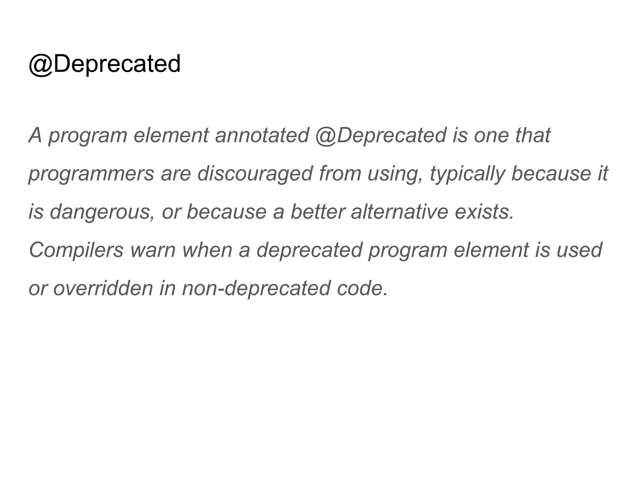 @Deprecated
A program element annotated @Deprecated is one that
programmers are discouraged from using, typically because it
is dangerous, or because a better alternative exists.
Compilers warn when a deprecated program element is used
or overridden in non-deprecated code.
 