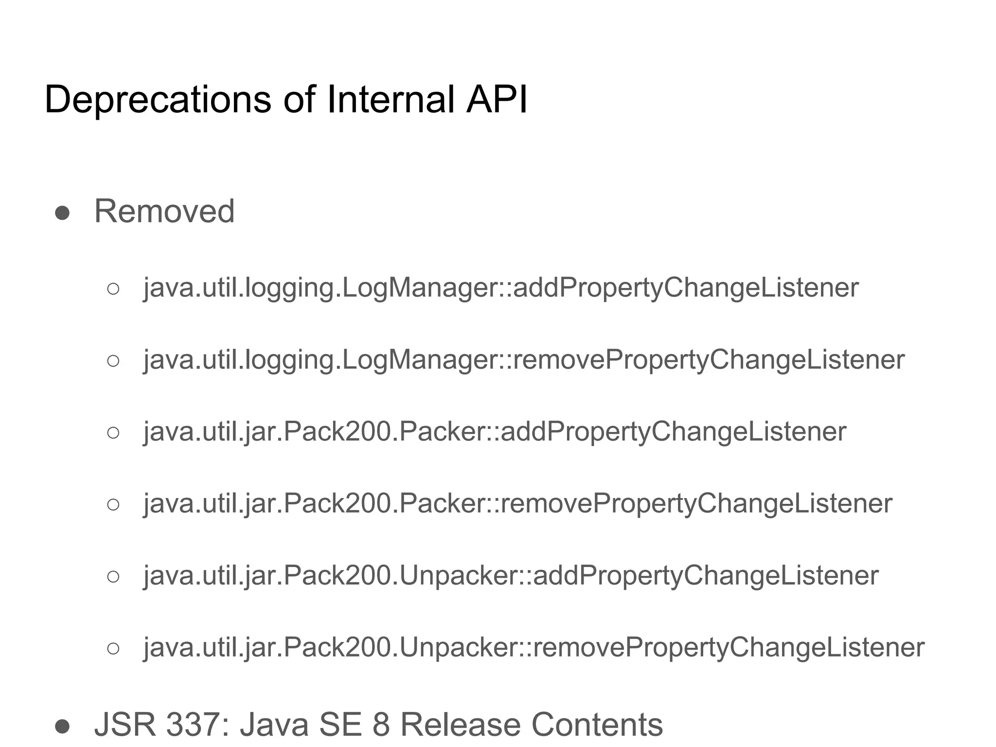 Deprecations of Internal API
● Removed
○ java.util.logging.LogManager::addPropertyChangeListener
○ java.util.logging.LogManager::removePropertyChangeListener
○ java.util.jar.Pack200.Packer::addPropertyChangeListener
○ java.util.jar.Pack200.Packer::removePropertyChangeListener
○ java.util.jar.Pack200.Unpacker::addPropertyChangeListener
○ java.util.jar.Pack200.Unpacker::removePropertyChangeListener
● JSR 337: Java SE 8 Release Contents
 