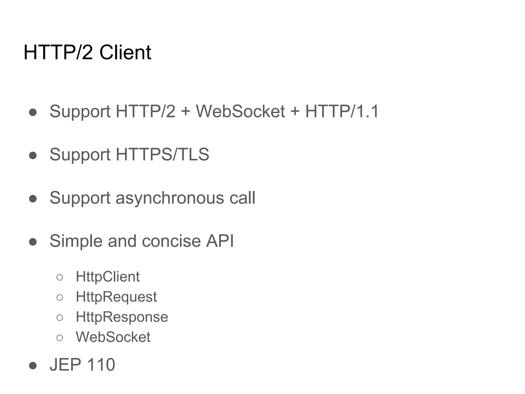HTTP/2 Client
● Support HTTP/2 + WebSocket + HTTP/1.1
● Support HTTPS/TLS
● Support asynchronous call
● Simple and concise API
○ HttpClient
○ HttpRequest
○ HttpResponse
○ WebSocket
● JEP 110
 