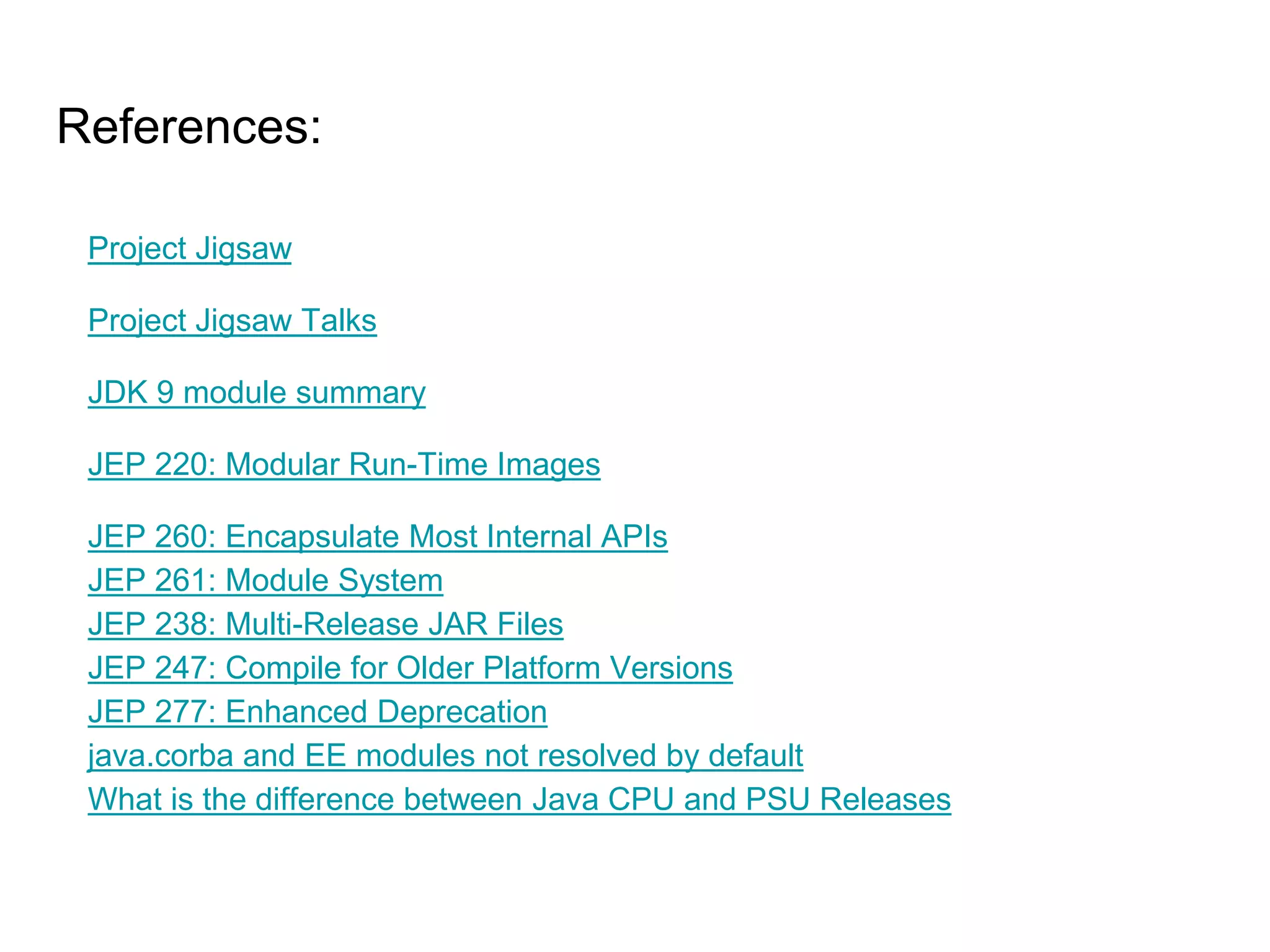 References:
Project Jigsaw
Project Jigsaw Talks
JDK 9 module summary
JEP 220: Modular Run-Time Images
JEP 260: Encapsulate Most Internal APIs
JEP 261: Module System
JEP 238: Multi-Release JAR Files
JEP 247: Compile for Older Platform Versions
JEP 277: Enhanced Deprecation
java.corba and EE modules not resolved by default
What is the difference between Java CPU and PSU Releases
 
