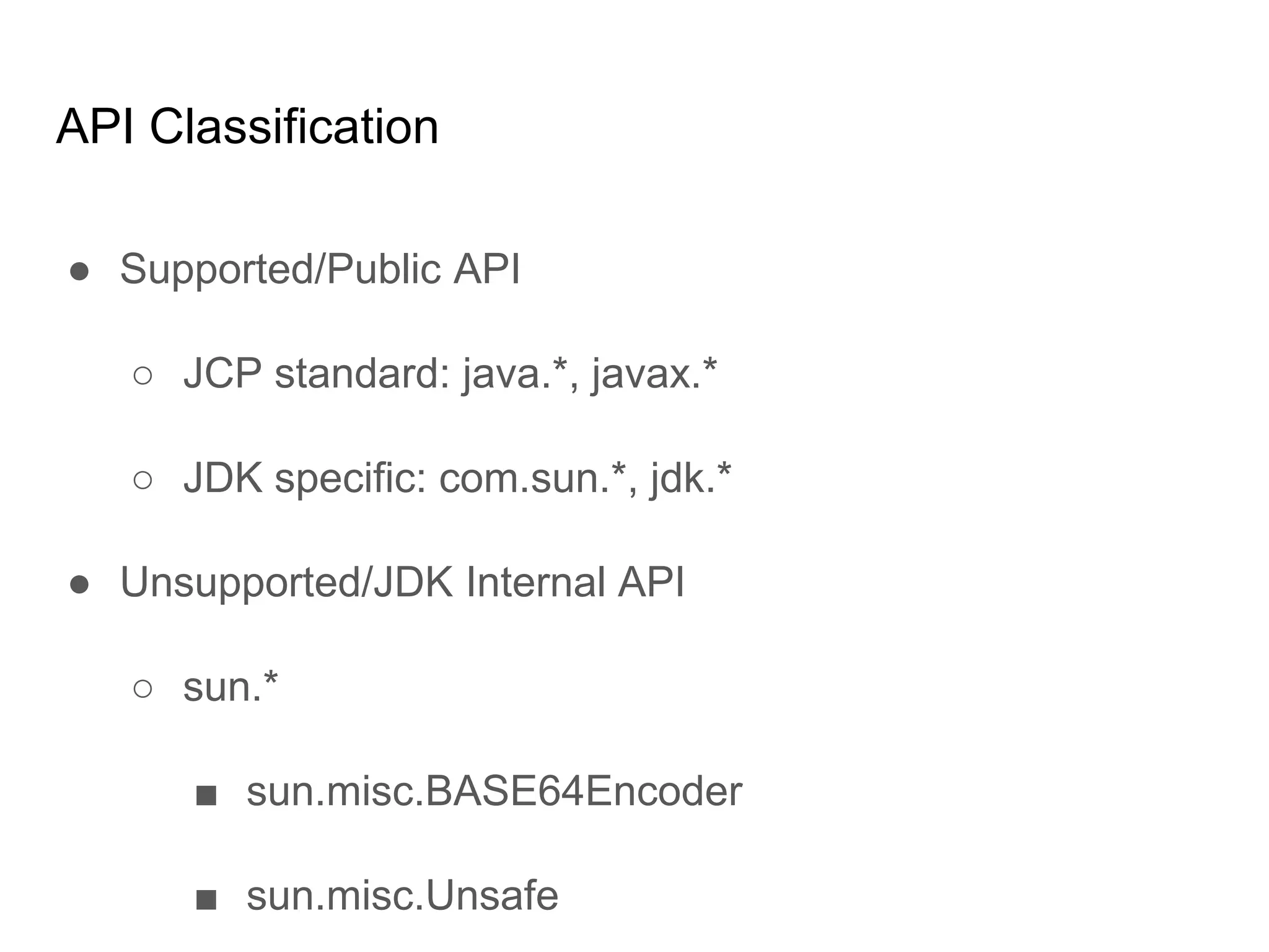 API Classification
● Supported/Public API
○ JCP standard: java.*, javax.*
○ JDK specific: com.sun.*, jdk.*
● Unsupported/JDK Internal API
○ sun.*
■ sun.misc.BASE64Encoder
■ sun.misc.Unsafe
 
