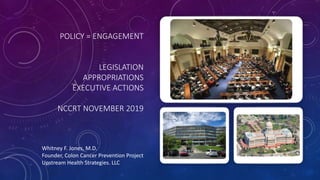 POLICY = ENGAGEMENT
LEGISLATION
APPROPRIATIONS
EXECUTIVE ACTIONS
NCCRT NOVEMBER 2019
Whitney F. Jones, M.D.
Founder, Colon Cancer Prevention Project
Upstream Health Strategies. LLC
 