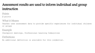 Assessment results are used to inform individual and group
instruction
Points
2 points
What it Means
Teacher uses assessment data to provide specific experiences for individual children
or groups
Example
Checkpoint meetings, Professional Learning Communities
Definitions
No additional definition is available for this credential.
 
