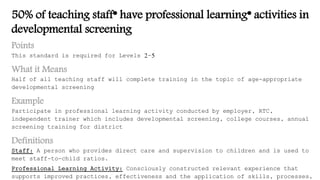 50% of teaching staff* have professional learning* activities in
developmental screening
Points
This standard is required for Levels 2-5
What it Means
Half of all teaching staff will complete training in the topic of age-appropriate
developmental screening
Example
Participate in professional learning activity conducted by employer, RTC,
independent trainer which includes developmental screening, college courses, annual
screening training for district
Definitions
Staff: A person who provides direct care and supervision to children and is used to
meet staff-to-child ratios.
Professional Learning Activity: Consciously constructed relevant experience that
supports improved practices, effectiveness and the application of skills, processes,
 