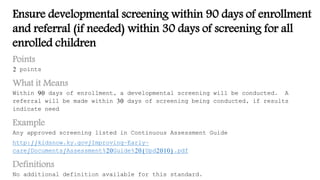 Ensure developmental screening within 90 days of enrollment
and referral (if needed) within 30 days of screening for all
enrolled children
Points
2 points
What it Means
Within 90 days of enrollment, a developmental screening will be conducted. A
referral will be made within 30 days of screening being conducted, if results
indicate need
Example
Any approved screening listed in Continuous Assessment Guide
http://kidsnow.ky.gov/Improving-Early-
care/Documents/Assessment%20Guide%20(Upd2010).pdf
Definitions
No additional definition available for this standard.
 