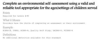 Complete an environmental self-assessment using a valid and
reliable tool appropriate for the ages/settings of children served
Points
Required for Levels 2-5
What it Means
Providers have the choice of completing an assessment on their environment
Example
ECERS-3, ITERS, ECERS-R, Quality Self Study, SACERS-U, FCCERS-R
Definitions
No additional definition available for this standard
 